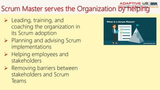 Scrum Master serves the Organization by helping
 Leading, training, and
coaching the organization in
its Scrum adoption
 Planning and advising Scrum
implementations
 Helping employees and
stakeholders
 Removing barriers between
stakeholders and Scrum
Teams
 
