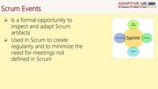 Scrum Events
 Is a formal opportunity to
inspect and adapt Scrum
artifacts
 Used in Scrum to create
regularity and to minimize the
need for meetings not
defined in Scrum
 