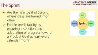 The Sprint
 Are the heartbeat of Scrum,
where ideas are turned into
value
 Enable predictability by
ensuring inspection and
adaptation of progress toward
a Product Goal at least every
calendar month
 