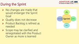 During the Sprint
 No changes are made that
would endanger the Sprint
Goal
 Quality does not decrease
 Product Backlog is refined as
needed
 Scope may be clarified and
renegotiated with the Product
Owner as more is learned
 