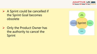  A Sprint could be cancelled if
the Sprint Goal becomes
obsolete
 Only the Product Owner has
the authority to cancel the
Sprint
 