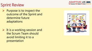 Sprint Review
 Purpose is to inspect the
outcome of the Sprint and
determine future
adaptations
 It is a working session and
the Scrum Team should
avoid limiting it to a
presentation
 