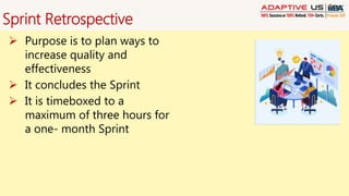 Sprint Retrospective
 Purpose is to plan ways to
increase quality and
effectiveness
 It concludes the Sprint
 It is timeboxed to a
maximum of three hours for
a one- month Sprint
 