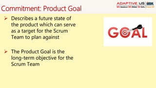 Commitment: Product Goal
 Describes a future state of
the product which can serve
as a target for the Scrum
Team to plan against
 The Product Goal is the
long-term objective for the
Scrum Team
 