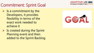 Commitment: Sprint Goal
 Is a commitment by the
Developers, it provides
flexibility in terms of the
exact work needed to
achieve it
 Is created during the Sprint
Planning event and then
added to the Sprint Backlog
 