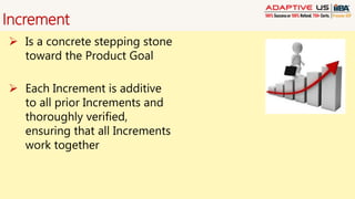 Increment
 Is a concrete stepping stone
toward the Product Goal
 Each Increment is additive
to all prior Increments and
thoroughly verified,
ensuring that all Increments
work together
 