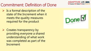 Commitment: Definition of Done
 Is a formal description of the
state of the Increment when it
meets the quality measures
required for the product
 Creates transparency by
providing everyone a shared
understanding of what work
was completed as part of the
Increment
 