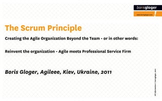 Allinformation©bor!sgloger,2012
The Scrum Principle
Creating the Agile Organization Beyond the Team - or in other words:
Reinvent the organization - Agile meets Professional Service Firm
Boris Gloger, Agileee, Kiev, Ukraine, 2011
 
