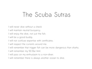 The Scuba Sutras
I   will   never dive without a check
I   will   maintain neutral buoyancy
I   will   enjoy the dive, not just the fish.
I   will   be a good buddy.
I   will   not confuse expertise with certificates.
I   will   respect the currents around me.
I   will   remember that trigger fish can be more dangerous than sharks.
I   will   remember my 50 Bar limit.
I   will   pass on my enthusiasm to a non-diver.
I   will   remember there is always another ocean to dive.
 