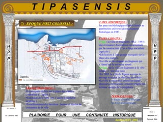 Etudiants :
Aloui . L
Belkacem . R
Fermous . Med
Etudiants :
Aloui . L
Belkacem . R
Fermous . Med
T I P A S E N S I S
Enseignants :
Mr . Betroni . O
Mr .Labreche . Med
Enseignants :
Mr . Betroni . O
Mr .Labreche . Med PLAIDOIRIE POUR UNE CONTINUITE HISTORIQUE
Session JUIN 2003
7) EPOQUE POST COLONIAL :
FAITS HISTORIQUE :
les parcs archéologiques furent classés au
patrimoine universel des monuments
historique en 1983 .
FAITS URBAINS :
1er
fait : la ville en fragments 1962 - 1984 :
une croissance discontinue est accentuée
par la construction d ’un village socialiste
(agricole ) .
•Edification d ’une grande mosquée sur la
place des martyrs .
•La ville se développait en fragment qui
s ’étend sur le territoire actuel .
2eme
fait : de la ville en fragments à la ville
éclatée , l ’état des lieux
•En 1985 ,la ville de Tipasa a connu le
passage au statut de chef lieu de wilaya .
•La ville a connu une extension rapide ,
plusieurs construction viennent remplir les
terrains vacants de la périphérie .
PERMANENCES :
le tracée colonial ainsi que
les sites archéologique
TRANSFORMATIONS :
•La mosquée édifiée sur la place des martyrs
( substitue à l ’église ).
•Extension de la ville vers l ’ouest (périphérie
moderne ).
•Franchissement des barrières , bornes et limites de
croissance de la ville .
Les nouvelles constructions
Légende :
 
