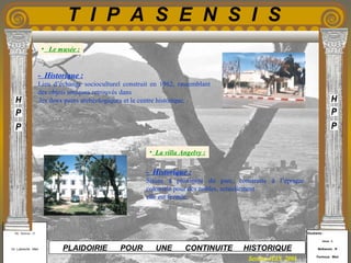 Etudiants :
Aloui . L
Belkacem . R
Fermous . Med
Etudiants :
Aloui . L
Belkacem . R
Fermous . Med
T I P A S E N S I S
Enseignants :
Mr . Betroni . O
Mr .Labreche . Med
Enseignants :
Mr . Betroni . O
Mr .Labreche . Med PLAIDOIRIE POUR UNE CONTINUITE HISTORIQUE
Session JUIN 2003
- Historique :
Lieu d’échange socioculturel construit en 1962, rassemblant
des objets antiques retrouvés dans
les deux parcs archéologiques et le centre historique.
- Historique :
Située à proximité du parc, construite à l’époque
coloniale pour des nobles, actuellement
elle est fermée.
• La villa Angelvy :
• Le musée :
 