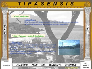 Etudiants :
Aloui . L
Belkacem . R
Fermous . Med
Etudiants :
Aloui . L
Belkacem . R
Fermous . Med
T I P A S E N S I S
Enseignants :
Mr . Betroni . O
Mr .Labreche . Med
Enseignants :
Mr . Betroni . O
Mr .Labreche . Med PLAIDOIRIE POUR UNE CONTINUITE HISTORIQUE
Session JUIN 2003
- Historique :
Hôtel de rivage à l’époque coloniale, c’était un lieu d’attraction touristique.
Après l’indépendance, il fut reconverti en centre maghrébin.
- Historique :
En 1861, TIPASA connut la première extension vers le nord
matérialisé par la construction de l’îlot industriel chai-
Trémeaux.
Après l’indépendance, Il devient centre artisanal et parfois un
dépôt pour la douane et le port .
• Chai - Trémeaux - unité de fabrication :
• Centre maghrébin :
 