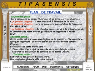 Etudiants :
Aloui . L
Belkacem . R
Fermous . Med
Etudiants :
Aloui . L
Belkacem . R
Fermous . Med
T I P A S E N S I S
Enseignants :
Mr . Betroni . O
Mr .Labreche . Med
Enseignants :
Mr . Betroni . O
Mr .Labreche . Med PLAIDOIRIE POUR UNE CONTINUITE HISTORIQUE
PLAN DE TRAVAIL
Session JUIN 2003
 La première partie :
Sera consacrée au corpus théorique et se divise en trois chapitres :
 Le premier chapitre : il sera consacré à l’histoire de la ville
Le deuxième chapitre : sera consacré à la présentation de l’approche
d’ALBERT LEVY.
 Le troisième chapitre : Ce chapitre sera réservé à la présentation de
la démarche de notre atelier qui découle de l’approche d’ALBERT
LEVY .
Deuxième partie :
Cette partie est une succession logique de la première. Elle consiste à
appliquer l’approche de notre atelier sur un cas d’étude concret
(Tipasa).
Le résultat de cette étude sera :
1 Elaboration d’un projet de contrôle de la morphologie urbaine.
Elaboration d’un projet de contrôle de la forme urbaine.
Troisième partie :
Elaboration d’un projet d’architecture.
Une conclusion générale clôt notre travail.
 