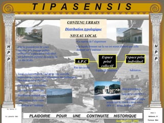 Etudiants :
Aloui . L
Belkacem . R
Fermous . Med
Etudiants :
Aloui . L
Belkacem . R
Fermous . Med
T I P A S E N S I S
Enseignants :
Mr . Betroni . O
Mr .Labreche . Med
Enseignants :
Mr . Betroni . O
Mr .Labreche . Med PLAIDOIRIE POUR UNE CONTINUITE HISTORIQUE
Session JUIN 2003
CONTENU URBAIN
Distribution typologique
NIVEAU LOCAL
Elle ne possède pas de cours
intérieur et le passage public-
collectif à l’espace privé individuel
est faiblement exprimé du cote de la
rue des écoles.
Voué exclusivement à l’industrie, une nouvelle
hiérarchie qui repose sur l’effacement des différences
(bordure au cœur de l’îlot ).
Cette pratique désorientée
de l’îlot a engendré une
distribution ambiguë sans
articulation claire entre
l’extérieur et l’intérieur.
Bâti important le
long de la voie RN 11 .
Traitement d’angle
accentuant le rôle des deux voies
(RN 11 , la rue du port ).
A.P.C
Espace
privé
collectif
Espace privé
individuel
Espace de transition habitation
Rue des écoles
•La reprise de l’alignement
• la façade donnant sur la rue est mieux élaboré que celle
donnant sur l’intérieur .
 