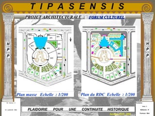 Etudiants :
Aloui . L
Belkacem . R
Fermous . Med
Etudiants :
Aloui . L
Belkacem . R
Fermous . Med
T I P A S E N S I S
Enseignants :
Mr . Betroni . O
Mr .Labreche . Med
Enseignants :
Mr . Betroni . O
Mr .Labreche . Med PLAIDOIRIE POUR UNE CONTINUITE HISTORIQUE
Session JUIN 2003
PROJET ARCHITECTURALE : FORUM CULTURELFORUM CULTUREL
Plan masse Echelle : 1/200 Plan du RDC Echelle : 1/200
 