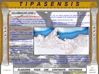 Etudiants :
Aloui . L
Belkacem . R
Fermous . Med
Etudiants :
Aloui . L
Belkacem . R
Fermous . Med
T I P A S E N S I S
Enseignants :
Mr . Betroni . O
Mr .Labreche . Med
Enseignants :
Mr . Betroni . O
Mr .Labreche . Med PLAIDOIRIE POUR UNE CONTINUITE HISTORIQUE
Session JUIN 2003
•TIPASA, chef-lieu de wilaya, se situe à 70 km environ,
à l ’ouest d ’Alger. Elle occupe les trois premiers
promontoires du littoral oriental du CHENOUA.
Le site de Tipasa présente de grandes potentialités qui
peuvent avantager le développement de la ville .
•La mer : atout de base de la ville
•le relief : caractérise par des courbes de niveaux parallèle
à la mer , ce qui favorise l ’ouverture vers celles ci
LA CONFIGURATION NATURELLE :
Le relief terrestre est matérialisé par des courbes de
niveaux parallèle à la mer , ce qui ordonna une
orientation perpendiculaire à la mer et une direction
axiale Est -Ouest .
•TIPASA, site du patrimoine mondial depuis 1983,
classé dans l ’inventaire des monuments universels,
vu l ’originalité des structures antiques toujours
apparentes et lisibles.
SITUTION A L ’ECHELLE :
TIPASA est le point
d ’articulation entre trois pôles
d ’attraction :
•Alger et l arrière pays centre-est
( une partie de la MITIDJA et EL
HAMA ) .
•CHERCHELL et l arrière pays
ouest ( la vallée du CHLEF et
HAMMA RIGHA).
•MITIDJA et l arrière pays
centre .
LE CHOIX DU SITE :
 