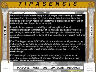 Etudiants :
Aloui . L
Belkacem . R
Fermous . Med
Etudiants :
Aloui . L
Belkacem . R
Fermous . Med
T I P A S E N S I S
Enseignants :
Mr . Betroni . O
Mr .Labreche . Med
Enseignants :
Mr . Betroni . O
Mr .Labreche . Med PLAIDOIRIE POUR UNE CONTINUITE HISTORIQUE
Session JUIN 2003
Un plan de contrôle morphologique ou un projet architectural présentant
une qualité urbaine peuvent introduire à leurs échelles respectives des
nœuds de codification repris aux constantes d’expression du texte urbain
ou territorial avec le quel ils se mesurent.
Le code de par sa nature synthétique est susceptible d’une ré
interprétation selon les matériaux et les technologies de construction de
notre époque. D’une ré élaboration dans la composition, si l’on continue la
recherche du mouvement moderne et si on la ramène a un rapport fort avec
l’histoire.
En effet, l’apport de ALBERT LEVY, dans le cadre normatif, au niveau des
instruments de contrôle de la morphologie et de la forme urbaine constitue
en réalité l’aboutissement de notre logique d’intervention, et le projet
d’architecture après le projet urbain explique mieux l’apport de cette
méthodologie .
Enfin nous espérons qu’avec ce travail, nous avons pu apporter notre
contribution aussi modeste, soit elle pour l’élaboration d’un projet aux
échelles urbaine et architecturale..
 