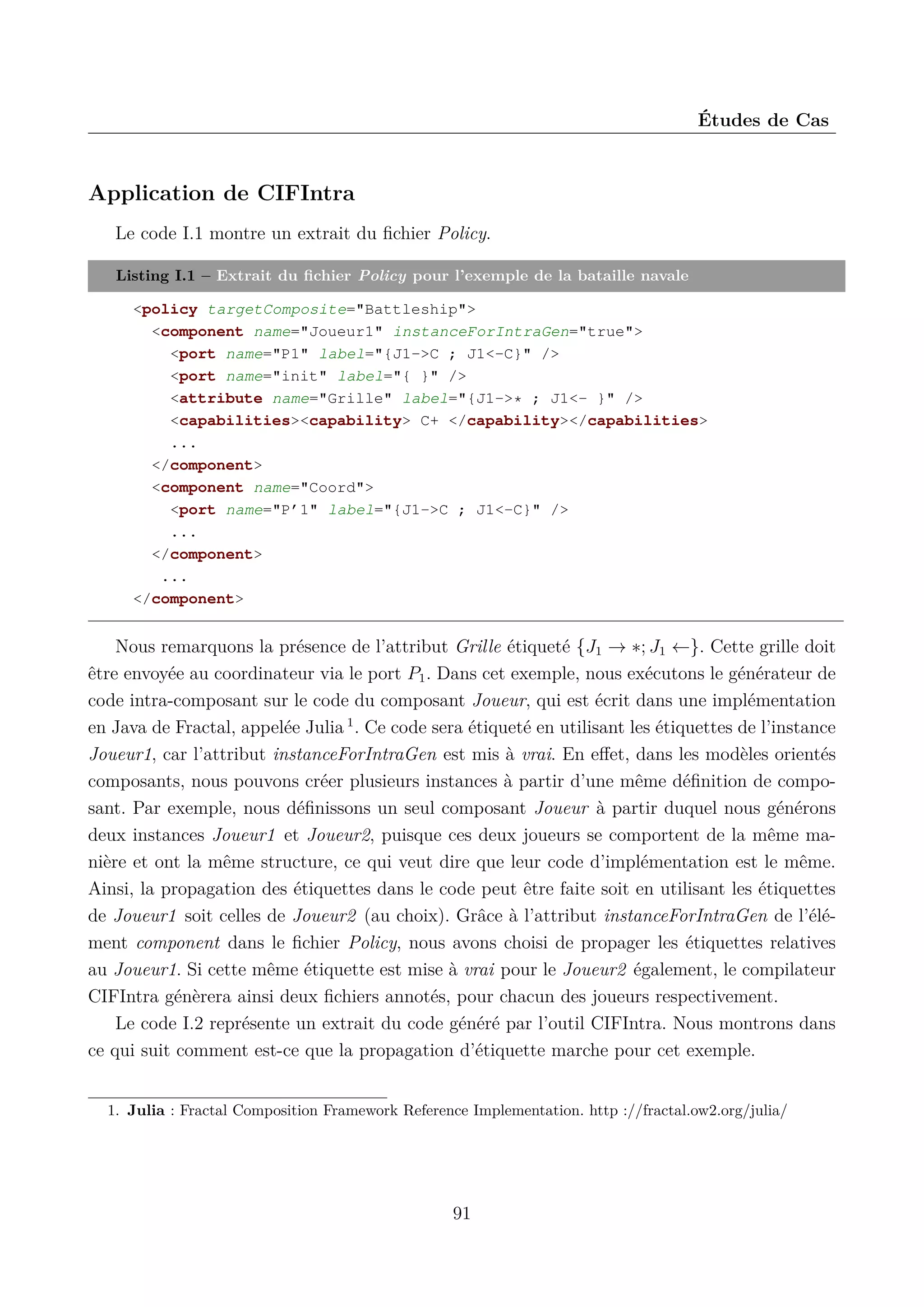&Eacute;tudes de Cas

Application de CIFIntra
Le code I.1 montre un extrait du ﬁchier Policy.
Listing I.1 &ndash; Extrait du ﬁchier Policy pour l&rsquo;exemple de la bataille navale
<policy targetComposite="Battleship">
<component name="Joueur1" instanceForIntraGen="true">
<port name="P1" label="{J1->C ; J1<-C}" />
<port name="init" label="{ }" />
<attribute name="Grille" label="{J1->* ; J1<- }" />
<capabilities><capability> C+ </capability></capabilities>
...
</component>
<component name="Coord">
<port name="P&rsquo;1" label="{J1->C ; J1<-C}" />
...
</component>
...
</component>

Nous remarquons la pr&eacute;sence de l&rsquo;attribut Grille &eacute;tiquet&eacute; {J1 &rarr; &lowast;; J1 &larr;}. Cette grille doit
&ecirc;tre envoy&eacute;e au coordinateur via le port P1 . Dans cet exemple, nous ex&eacute;cutons le g&eacute;n&eacute;rateur de
code intra-composant sur le code du composant Joueur, qui est &eacute;crit dans une impl&eacute;mentation
en Java de Fractal, appel&eacute;e Julia 1 . Ce code sera &eacute;tiquet&eacute; en utilisant les &eacute;tiquettes de l&rsquo;instance
Joueur1, car l&rsquo;attribut instanceForIntraGen est mis &agrave; vrai. En eﬀet, dans les mod&egrave;les orient&eacute;s
composants, nous pouvons cr&eacute;er plusieurs instances &agrave; partir d&rsquo;une m&ecirc;me d&eacute;ﬁnition de composant. Par exemple, nous d&eacute;ﬁnissons un seul composant Joueur &agrave; partir duquel nous g&eacute;n&eacute;rons
deux instances Joueur1 et Joueur2, puisque ces deux joueurs se comportent de la m&ecirc;me mani&egrave;re et ont la m&ecirc;me structure, ce qui veut dire que leur code d&rsquo;impl&eacute;mentation est le m&ecirc;me.
Ainsi, la propagation des &eacute;tiquettes dans le code peut &ecirc;tre faite soit en utilisant les &eacute;tiquettes
de Joueur1 soit celles de Joueur2 (au choix). Gr&acirc;ce &agrave; l&rsquo;attribut instanceForIntraGen de l&rsquo;&eacute;l&eacute;ment component dans le ﬁchier Policy, nous avons choisi de propager les &eacute;tiquettes relatives
au Joueur1. Si cette m&ecirc;me &eacute;tiquette est mise &agrave; vrai pour le Joueur2 &eacute;galement, le compilateur
CIFIntra g&eacute;n&egrave;rera ainsi deux ﬁchiers annot&eacute;s, pour chacun des joueurs respectivement.
Le code I.2 repr&eacute;sente un extrait du code g&eacute;n&eacute;r&eacute; par l&rsquo;outil CIFIntra. Nous montrons dans
ce qui suit comment est-ce que la propagation d&rsquo;&eacute;tiquette marche pour cet exemple.
1. Julia : Fractal Composition Framework Reference Implementation. http ://fractal.ow2.org/julia/

91

 