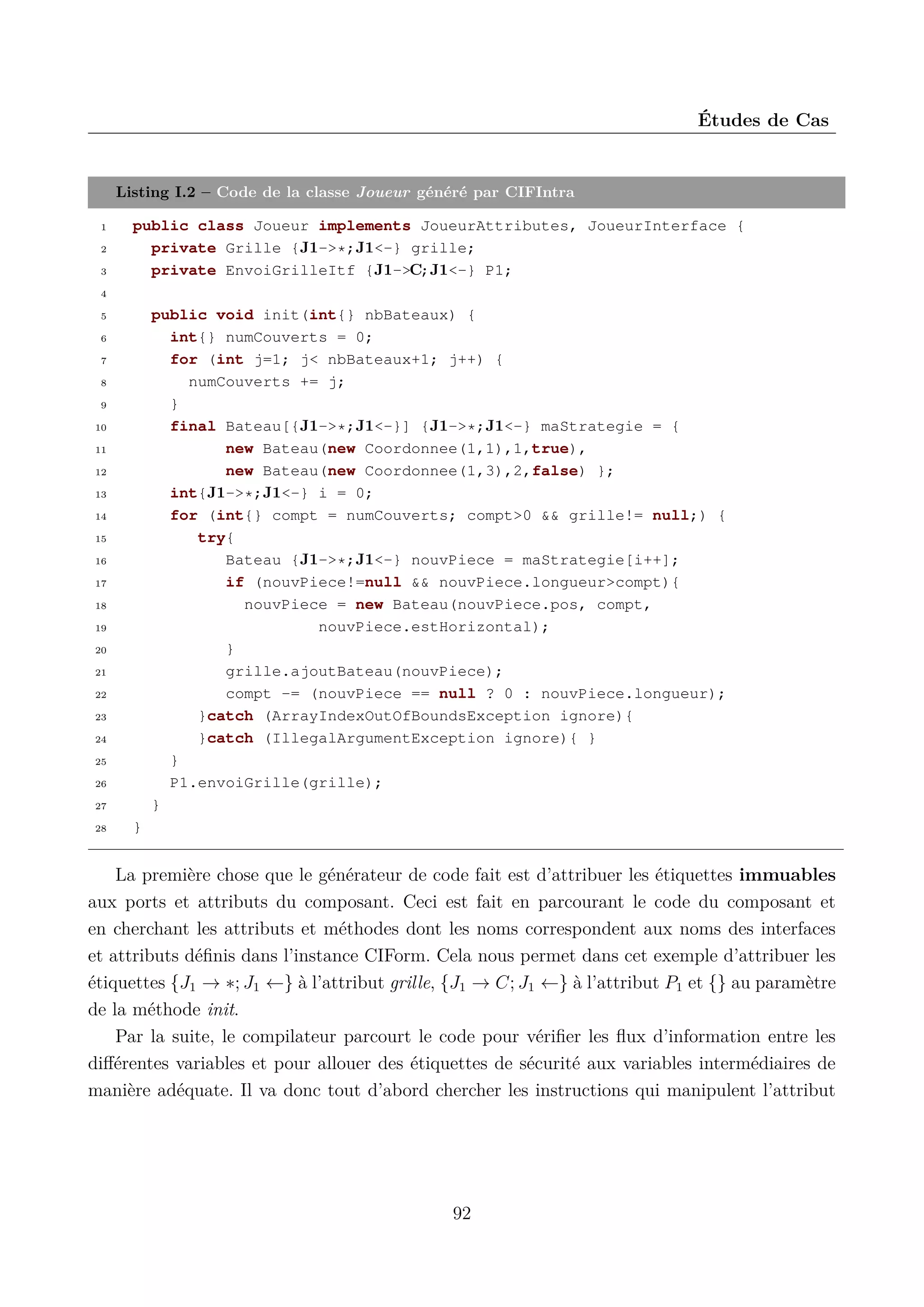&Eacute;tudes de Cas

Listing I.2 &ndash; Code de la classe Joueur g&eacute;n&eacute;r&eacute; par CIFIntra
1
2
3

public class Joueur implements JoueurAttributes, JoueurInterface {
private Grille {J1->*;J1<-} grille;
private EnvoiGrilleItf {J1->C;J1<-} P1;

4

public void init(int{} nbBateaux) {
int{} numCouverts = 0;
for (int j=1; j< nbBateaux+1; j++) {
numCouverts += j;
}
final Bateau[{J1->*;J1<-}] {J1->*;J1<-} maStrategie = {
new Bateau(new Coordonnee(1,1),1,true),
new Bateau(new Coordonnee(1,3),2,false) };
int{J1->*;J1<-} i = 0;
for (int{} compt = numCouverts; compt>0 && grille!= null;) {
try{
Bateau {J1->*;J1<-} nouvPiece = maStrategie[i++];
if (nouvPiece!=null && nouvPiece.longueur>compt){
nouvPiece = new Bateau(nouvPiece.pos, compt,
nouvPiece.estHorizontal);
}
grille.ajoutBateau(nouvPiece);
compt -= (nouvPiece == null ? 0 : nouvPiece.longueur);
}catch (ArrayIndexOutOfBoundsException ignore){
}catch (IllegalArgumentException ignore){ }
}
P1.envoiGrille(grille);
}

5
6
7
8
9
10
11
12
13
14
15
16
17
18
19
20
21
22
23
24
25
26
27
28

}

La premi&egrave;re chose que le g&eacute;n&eacute;rateur de code fait est d&rsquo;attribuer les &eacute;tiquettes immuables
aux ports et attributs du composant. Ceci est fait en parcourant le code du composant et
en cherchant les attributs et m&eacute;thodes dont les noms correspondent aux noms des interfaces
et attributs d&eacute;ﬁnis dans l&rsquo;instance CIForm. Cela nous permet dans cet exemple d&rsquo;attribuer les
&eacute;tiquettes {J1 &rarr; &lowast;; J1 &larr;} &agrave; l&rsquo;attribut grille, {J1 &rarr; C; J1 &larr;} &agrave; l&rsquo;attribut P1 et {} au param&egrave;tre
de la m&eacute;thode init.
Par la suite, le compilateur parcourt le code pour v&eacute;riﬁer les ﬂux d&rsquo;information entre les
diﬀ&eacute;rentes variables et pour allouer des &eacute;tiquettes de s&eacute;curit&eacute; aux variables interm&eacute;diaires de
mani&egrave;re ad&eacute;quate. Il va donc tout d&rsquo;abord chercher les instructions qui manipulent l&rsquo;attribut

92

 