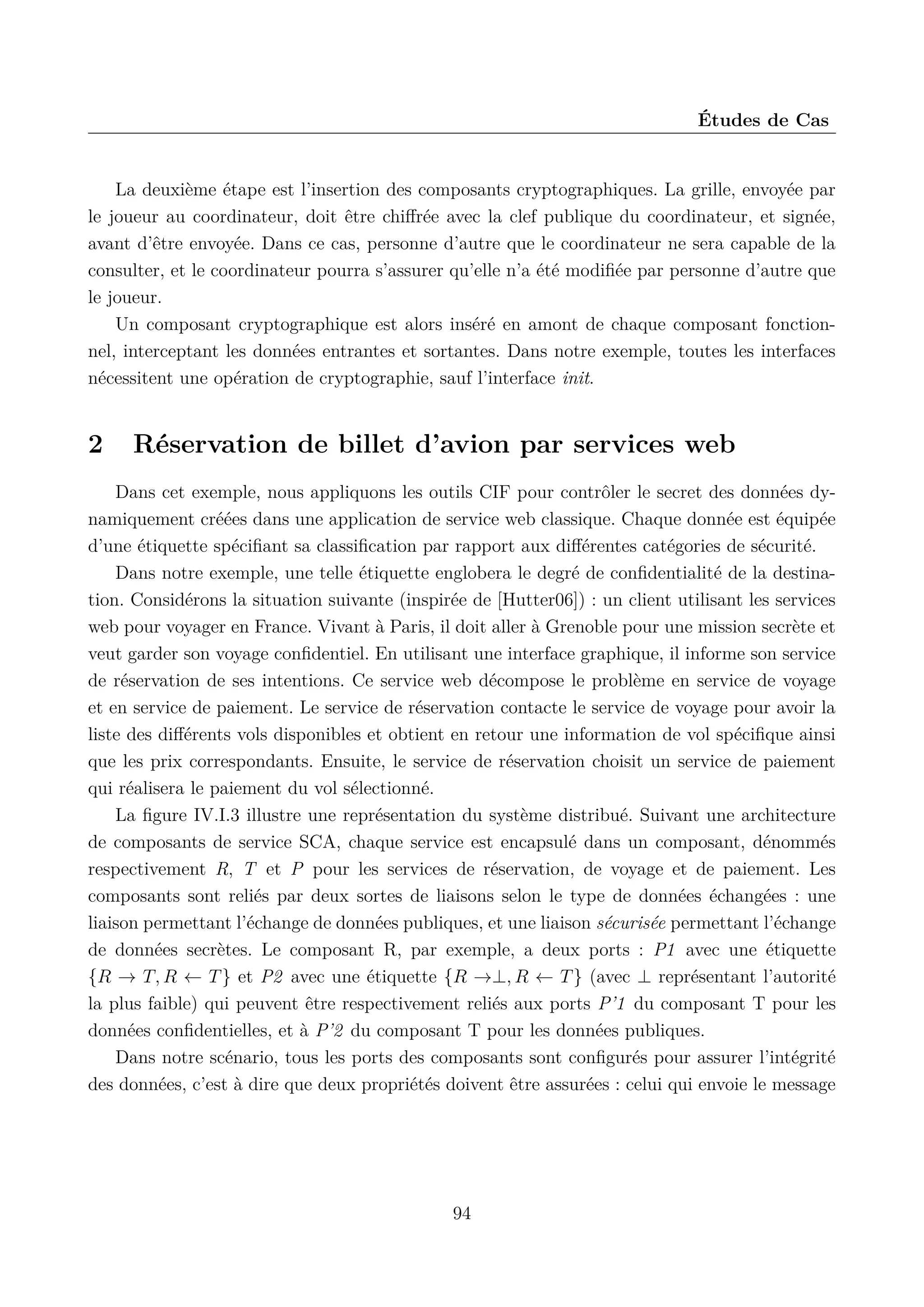 &Eacute;tudes de Cas

La deuxi&egrave;me &eacute;tape est l&rsquo;insertion des composants cryptographiques. La grille, envoy&eacute;e par
le joueur au coordinateur, doit &ecirc;tre chiﬀr&eacute;e avec la clef publique du coordinateur, et sign&eacute;e,
avant d&rsquo;&ecirc;tre envoy&eacute;e. Dans ce cas, personne d&rsquo;autre que le coordinateur ne sera capable de la
consulter, et le coordinateur pourra s&rsquo;assurer qu&rsquo;elle n&rsquo;a &eacute;t&eacute; modiﬁ&eacute;e par personne d&rsquo;autre que
le joueur.
Un composant cryptographique est alors ins&eacute;r&eacute; en amont de chaque composant fonctionnel, interceptant les donn&eacute;es entrantes et sortantes. Dans notre exemple, toutes les interfaces
n&eacute;cessitent une op&eacute;ration de cryptographie, sauf l&rsquo;interface init.

2

R&eacute;servation de billet d&rsquo;avion par services web

Dans cet exemple, nous appliquons les outils CIF pour contr&ocirc;ler le secret des donn&eacute;es dynamiquement cr&eacute;&eacute;es dans une application de service web classique. Chaque donn&eacute;e est &eacute;quip&eacute;e
d&rsquo;une &eacute;tiquette sp&eacute;ciﬁant sa classiﬁcation par rapport aux diﬀ&eacute;rentes cat&eacute;gories de s&eacute;curit&eacute;.
Dans notre exemple, une telle &eacute;tiquette englobera le degr&eacute; de conﬁdentialit&eacute; de la destination. Consid&eacute;rons la situation suivante (inspir&eacute;e de [Hutter06]) : un client utilisant les services
web pour voyager en France. Vivant &agrave; Paris, il doit aller &agrave; Grenoble pour une mission secr&egrave;te et
veut garder son voyage conﬁdentiel. En utilisant une interface graphique, il informe son service
de r&eacute;servation de ses intentions. Ce service web d&eacute;compose le probl&egrave;me en service de voyage
et en service de paiement. Le service de r&eacute;servation contacte le service de voyage pour avoir la
liste des diﬀ&eacute;rents vols disponibles et obtient en retour une information de vol sp&eacute;ciﬁque ainsi
que les prix correspondants. Ensuite, le service de r&eacute;servation choisit un service de paiement
qui r&eacute;alisera le paiement du vol s&eacute;lectionn&eacute;.
La ﬁgure IV.I.3 illustre une repr&eacute;sentation du syst&egrave;me distribu&eacute;. Suivant une architecture
de composants de service SCA, chaque service est encapsul&eacute; dans un composant, d&eacute;nomm&eacute;s
respectivement R, T et P pour les services de r&eacute;servation, de voyage et de paiement. Les
composants sont reli&eacute;s par deux sortes de liaisons selon le type de donn&eacute;es &eacute;chang&eacute;es : une
liaison permettant l&rsquo;&eacute;change de donn&eacute;es publiques, et une liaison s&eacute;curis&eacute;e permettant l&rsquo;&eacute;change
de donn&eacute;es secr&egrave;tes. Le composant R, par exemple, a deux ports : P1 avec une &eacute;tiquette
{R &rarr; T, R &larr; T } et P2 avec une &eacute;tiquette {R &rarr;&perp;, R &larr; T } (avec &perp; repr&eacute;sentant l&rsquo;autorit&eacute;
la plus faible) qui peuvent &ecirc;tre respectivement reli&eacute;s aux ports P&rsquo;1 du composant T pour les
donn&eacute;es conﬁdentielles, et &agrave; P&rsquo;2 du composant T pour les donn&eacute;es publiques.
Dans notre sc&eacute;nario, tous les ports des composants sont conﬁgur&eacute;s pour assurer l&rsquo;int&eacute;grit&eacute;
des donn&eacute;es, c&rsquo;est &agrave; dire que deux propri&eacute;t&eacute;s doivent &ecirc;tre assur&eacute;es : celui qui envoie le message

94

 