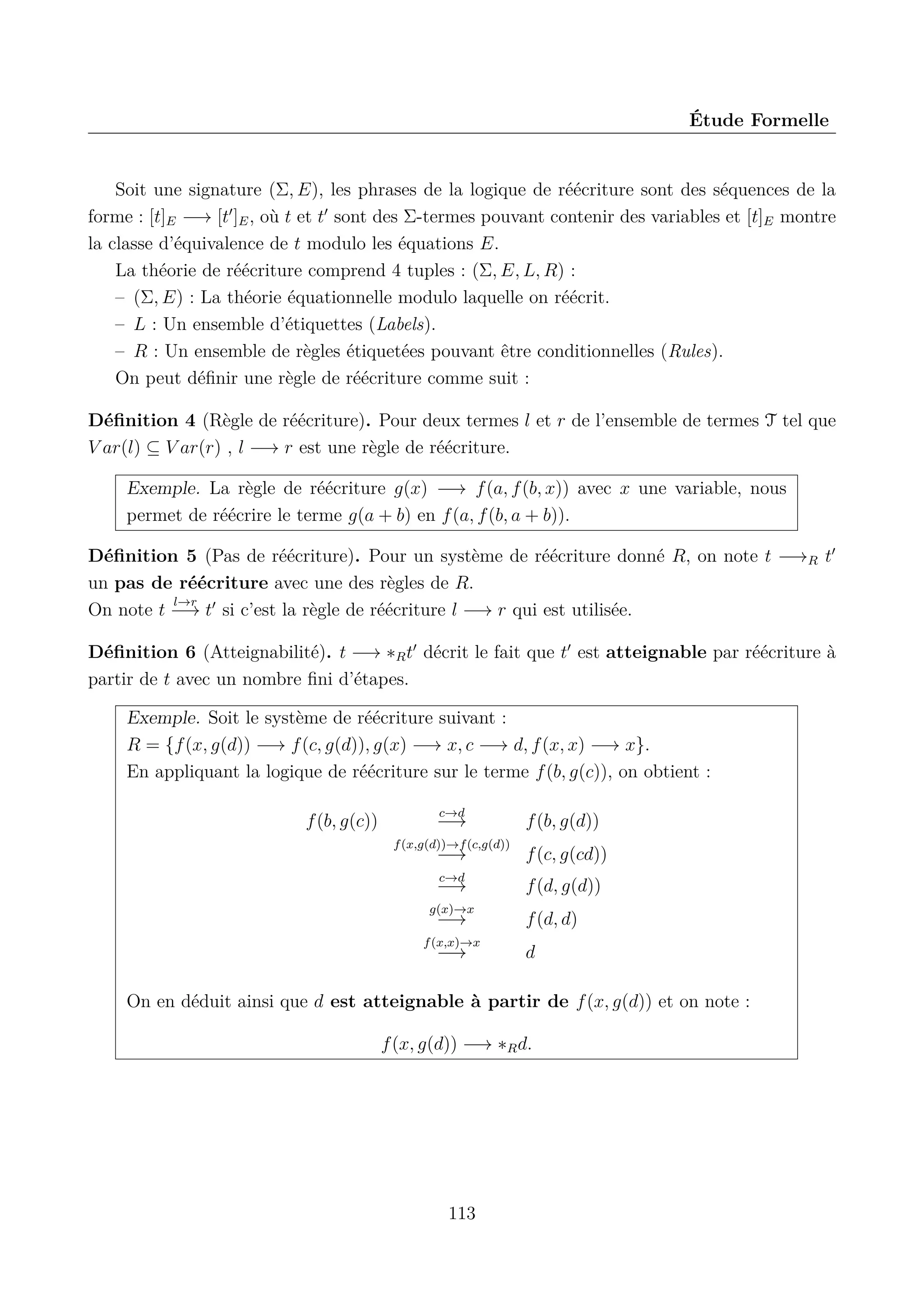 &Eacute;tude Formelle

Soit une signature (&Sigma;, E), les phrases de la logique de r&eacute;&eacute;criture sont des s&eacute;quences de la
forme : [t]E &minus;&rarr; [t ]E , o&ugrave; t et t sont des &Sigma;-termes pouvant contenir des variables et [t]E montre
la classe d&rsquo;&eacute;quivalence de t modulo les &eacute;quations E.
La th&eacute;orie de r&eacute;&eacute;criture comprend 4 tuples : (&Sigma;, E, L, R) :
&ndash; (&Sigma;, E) : La th&eacute;orie &eacute;quationnelle modulo laquelle on r&eacute;&eacute;crit.
&ndash; L : Un ensemble d&rsquo;&eacute;tiquettes (Labels).
&ndash; R : Un ensemble de r&egrave;gles &eacute;tiquet&eacute;es pouvant &ecirc;tre conditionnelles (Rules).
On peut d&eacute;ﬁnir une r&egrave;gle de r&eacute;&eacute;criture comme suit :
D&eacute;ﬁnition 4 (R&egrave;gle de r&eacute;&eacute;criture). Pour deux termes l et r de l&rsquo;ensemble de termes T tel que
V ar(l) &sube; V ar(r) , l &minus;&rarr; r est une r&egrave;gle de r&eacute;&eacute;criture.
Exemple. La r&egrave;gle de r&eacute;&eacute;criture g(x) &minus;&rarr; f (a, f (b, x)) avec x une variable, nous
permet de r&eacute;&eacute;crire le terme g(a + b) en f (a, f (b, a + b)).
D&eacute;ﬁnition 5 (Pas de r&eacute;&eacute;criture). Pour un syst&egrave;me de r&eacute;&eacute;criture donn&eacute; R, on note t &minus;&rarr;R t
un pas de r&eacute;&eacute;criture avec une des r&egrave;gles de R.
l&rarr;r
On note t &minus;&rarr; t si c&rsquo;est la r&egrave;gle de r&eacute;&eacute;criture l &minus;&rarr; r qui est utilis&eacute;e.
D&eacute;ﬁnition 6 (Atteignabilit&eacute;). t &minus;&rarr; &lowast;R t d&eacute;crit le fait que t est atteignable par r&eacute;&eacute;criture &agrave;
partir de t avec un nombre ﬁni d&rsquo;&eacute;tapes.
Exemple. Soit le syst&egrave;me de r&eacute;&eacute;criture suivant :
R = {f (x, g(d)) &minus;&rarr; f (c, g(d)), g(x) &minus;&rarr; x, c &minus;&rarr; d, f (x, x) &minus;&rarr; x}.
En appliquant la logique de r&eacute;&eacute;criture sur le terme f (b, g(c)), on obtient :
f (b, g(c))

c&rarr;d

&minus;&rarr;
f (x,g(d))&rarr;f (c,g(d))

f (b, g(d))

&minus;&rarr;

f (c, g(cd))

c&rarr;d

f (d, g(d))

&minus;&rarr;
g(x)&rarr;x

&minus;&rarr;

f (x,x)&rarr;x

&minus;&rarr;

f (d, d)
d

On en d&eacute;duit ainsi que d est atteignable &agrave; partir de f (x, g(d)) et on note :
f (x, g(d)) &minus;&rarr; &lowast;R d.

113

 