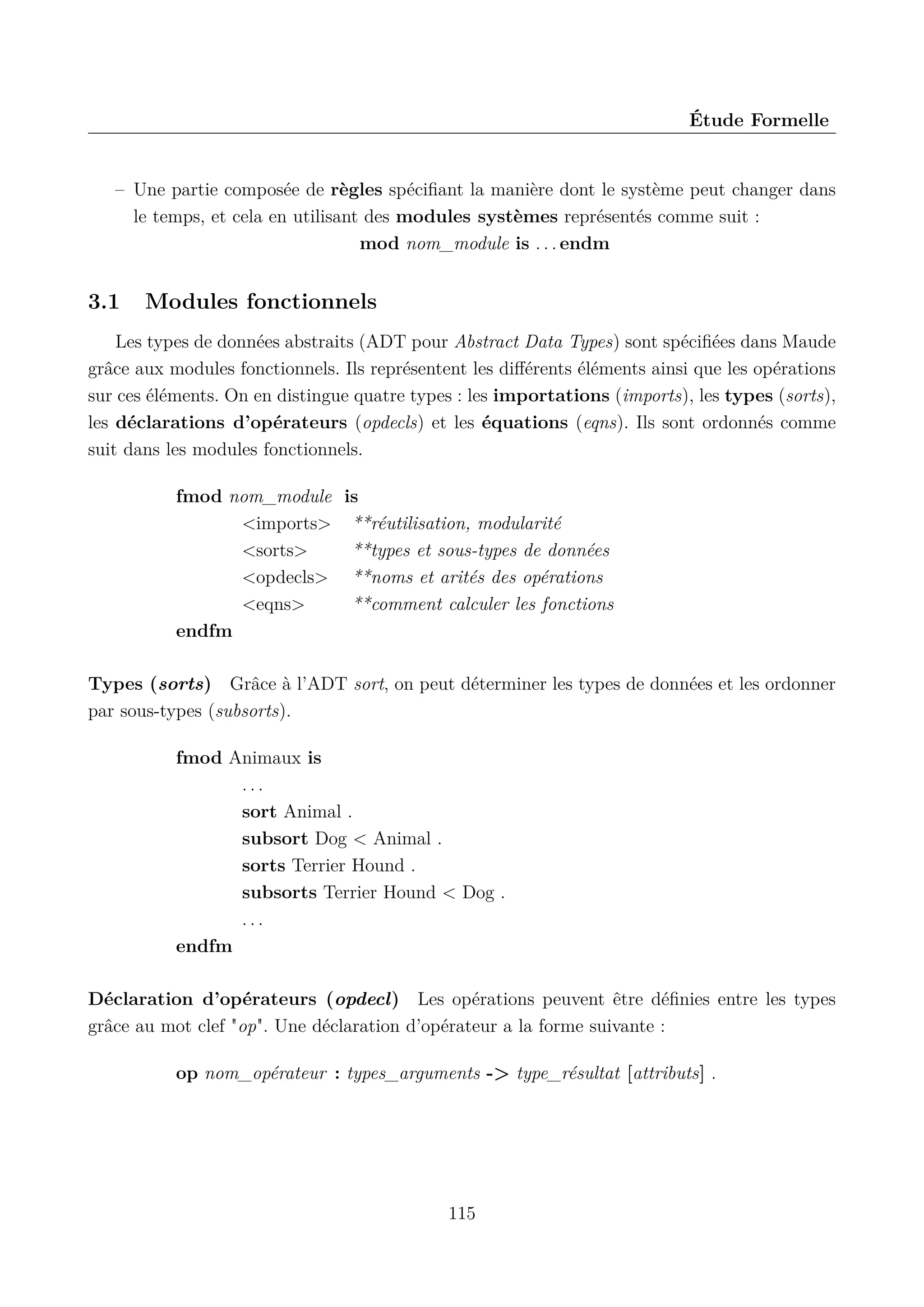 &Eacute;tude Formelle

&ndash; Une partie compos&eacute;e de r&egrave;gles sp&eacute;ciﬁant la mani&egrave;re dont le syst&egrave;me peut changer dans
le temps, et cela en utilisant des modules syst&egrave;mes repr&eacute;sent&eacute;s comme suit :
mod nom_module is . . . endm

3.1

Modules fonctionnels

Les types de donn&eacute;es abstraits (ADT pour Abstract Data Types) sont sp&eacute;ciﬁ&eacute;es dans Maude
gr&acirc;ce aux modules fonctionnels. Ils repr&eacute;sentent les diﬀ&eacute;rents &eacute;l&eacute;ments ainsi que les op&eacute;rations
sur ces &eacute;l&eacute;ments. On en distingue quatre types : les importations (imports), les types (sorts),
les d&eacute;clarations d&rsquo;op&eacute;rateurs (opdecls) et les &eacute;quations (eqns). Ils sont ordonn&eacute;s comme
suit dans les modules fonctionnels.
fmod nom_module is
<imports> **r&eacute;utilisation, modularit&eacute;
<sorts>
**types et sous-types de donn&eacute;es
<opdecls> **noms et arit&eacute;s des op&eacute;rations
<eqns>
**comment calculer les fonctions
endfm
Types (sorts) Gr&acirc;ce &agrave; l&rsquo;ADT sort, on peut d&eacute;terminer les types de donn&eacute;es et les ordonner
par sous-types (subsorts).
fmod Animaux is
...
sort Animal .
subsort Dog < Animal .
sorts Terrier Hound .
subsorts Terrier Hound < Dog .
...
endfm
D&eacute;claration d&rsquo;op&eacute;rateurs (opdecl) Les op&eacute;rations peuvent &ecirc;tre d&eacute;ﬁnies entre les types
gr&acirc;ce au mot clef "op". Une d&eacute;claration d&rsquo;op&eacute;rateur a la forme suivante :
op nom_op&eacute;rateur : types_arguments -> type_r&eacute;sultat [attributs] .

115

 