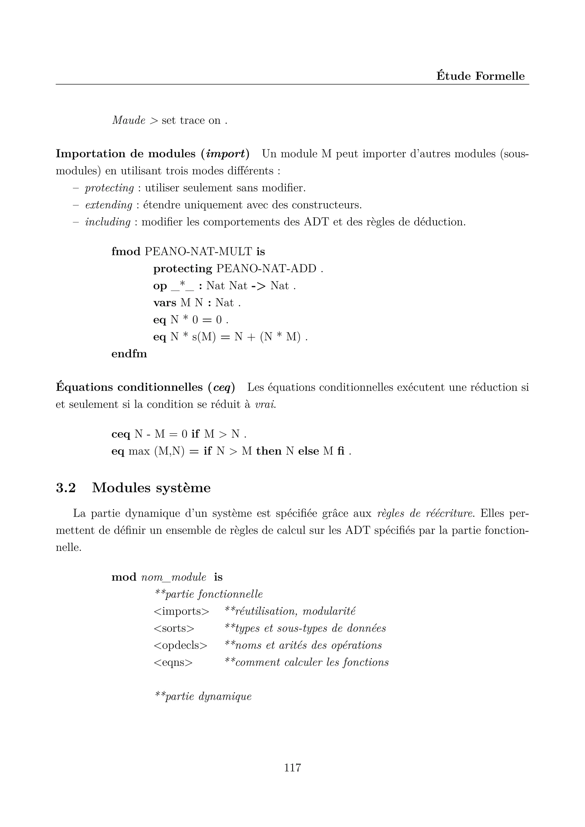 &Eacute;tude Formelle

Maude > set trace on .
Importation de modules (import) Un module M peut importer d&rsquo;autres modules (sousmodules) en utilisant trois modes diﬀ&eacute;rents :
&ndash; protecting : utiliser seulement sans modiﬁer.
&ndash; extending : &eacute;tendre uniquement avec des constructeurs.
&ndash; including : modiﬁer les comportements des ADT et des r&egrave;gles de d&eacute;duction.
fmod PEANO-NAT-MULT is
protecting PEANO-NAT-ADD .
op _*_ : Nat Nat -> Nat .
vars M N : Nat .
eq N * 0 = 0 .
eq N * s(M) = N + (N * M) .
endfm
&Eacute;quations conditionnelles (ceq) Les &eacute;quations conditionnelles ex&eacute;cutent une r&eacute;duction si
et seulement si la condition se r&eacute;duit &agrave; vrai.
ceq N - M = 0 if M > N .
eq max (M,N) = if N > M then N else M ﬁ .

3.2

Modules syst&egrave;me

La partie dynamique d&rsquo;un syst&egrave;me est sp&eacute;ciﬁ&eacute;e gr&acirc;ce aux r&egrave;gles de r&eacute;&eacute;criture. Elles permettent de d&eacute;ﬁnir un ensemble de r&egrave;gles de calcul sur les ADT sp&eacute;ciﬁ&eacute;s par la partie fonctionnelle.
mod nom_module is
**partie fonctionnelle
<imports> **r&eacute;utilisation, modularit&eacute;
<sorts>
**types et sous-types de donn&eacute;es
<opdecls> **noms et arit&eacute;s des op&eacute;rations
<eqns>
**comment calculer les fonctions
**partie dynamique

117

 