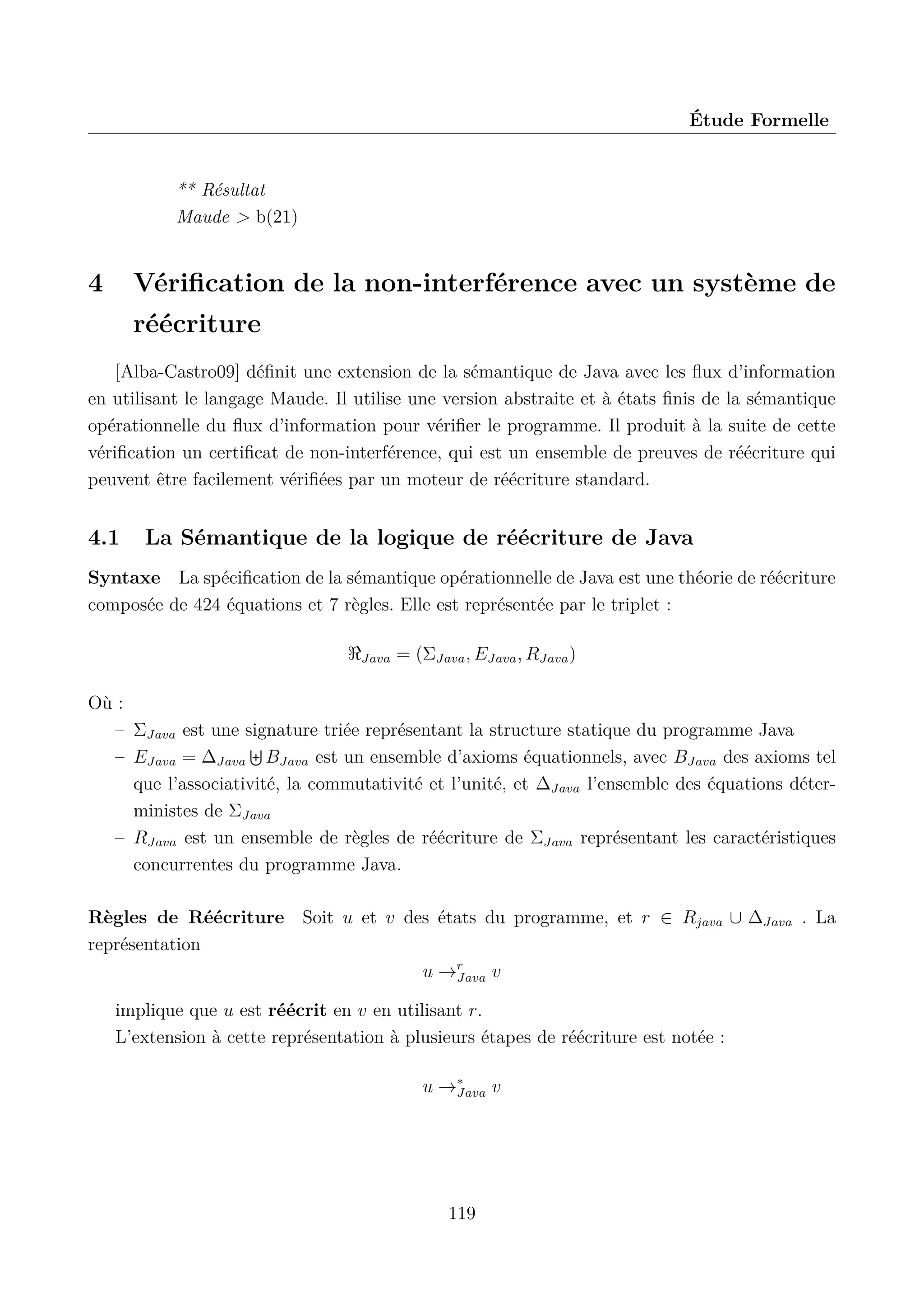 &Eacute;tude Formelle

** R&eacute;sultat
Maude > b(21)

4

V&eacute;riﬁcation de la non-interf&eacute;rence avec un syst&egrave;me de
r&eacute;&eacute;criture

[Alba-Castro09] d&eacute;ﬁnit une extension de la s&eacute;mantique de Java avec les ﬂux d&rsquo;information
en utilisant le langage Maude. Il utilise une version abstraite et &agrave; &eacute;tats ﬁnis de la s&eacute;mantique
op&eacute;rationnelle du ﬂux d&rsquo;information pour v&eacute;riﬁer le programme. Il produit &agrave; la suite de cette
v&eacute;riﬁcation un certiﬁcat de non-interf&eacute;rence, qui est un ensemble de preuves de r&eacute;&eacute;criture qui
peuvent &ecirc;tre facilement v&eacute;riﬁ&eacute;es par un moteur de r&eacute;&eacute;criture standard.

4.1

La S&eacute;mantique de la logique de r&eacute;&eacute;criture de Java

Syntaxe La sp&eacute;ciﬁcation de la s&eacute;mantique op&eacute;rationnelle de Java est une th&eacute;orie de r&eacute;&eacute;criture
compos&eacute;e de 424 &eacute;quations et 7 r&egrave;gles. Elle est repr&eacute;sent&eacute;e par le triplet :
Java

= (&Sigma;Java , EJava , RJava )

O&ugrave; :
&ndash; &Sigma;Java est une signature tri&eacute;e repr&eacute;sentant la structure statique du programme Java
&ndash; EJava = ∆Java BJava est un ensemble d&rsquo;axioms &eacute;quationnels, avec BJava des axioms tel
que l&rsquo;associativit&eacute;, la commutativit&eacute; et l&rsquo;unit&eacute;, et ∆Java l&rsquo;ensemble des &eacute;quations d&eacute;terministes de &Sigma;Java
&ndash; RJava est un ensemble de r&egrave;gles de r&eacute;&eacute;criture de &Sigma;Java repr&eacute;sentant les caract&eacute;ristiques
concurrentes du programme Java.
R&egrave;gles de R&eacute;&eacute;criture Soit u et v des &eacute;tats du programme, et r &isin; Rjava &cup; ∆Java . La
repr&eacute;sentation
u &rarr;r
Java v
implique que u est r&eacute;&eacute;crit en v en utilisant r.
L&rsquo;extension &agrave; cette repr&eacute;sentation &agrave; plusieurs &eacute;tapes de r&eacute;&eacute;criture est not&eacute;e :
u &rarr;&lowast;
Java v

119

 