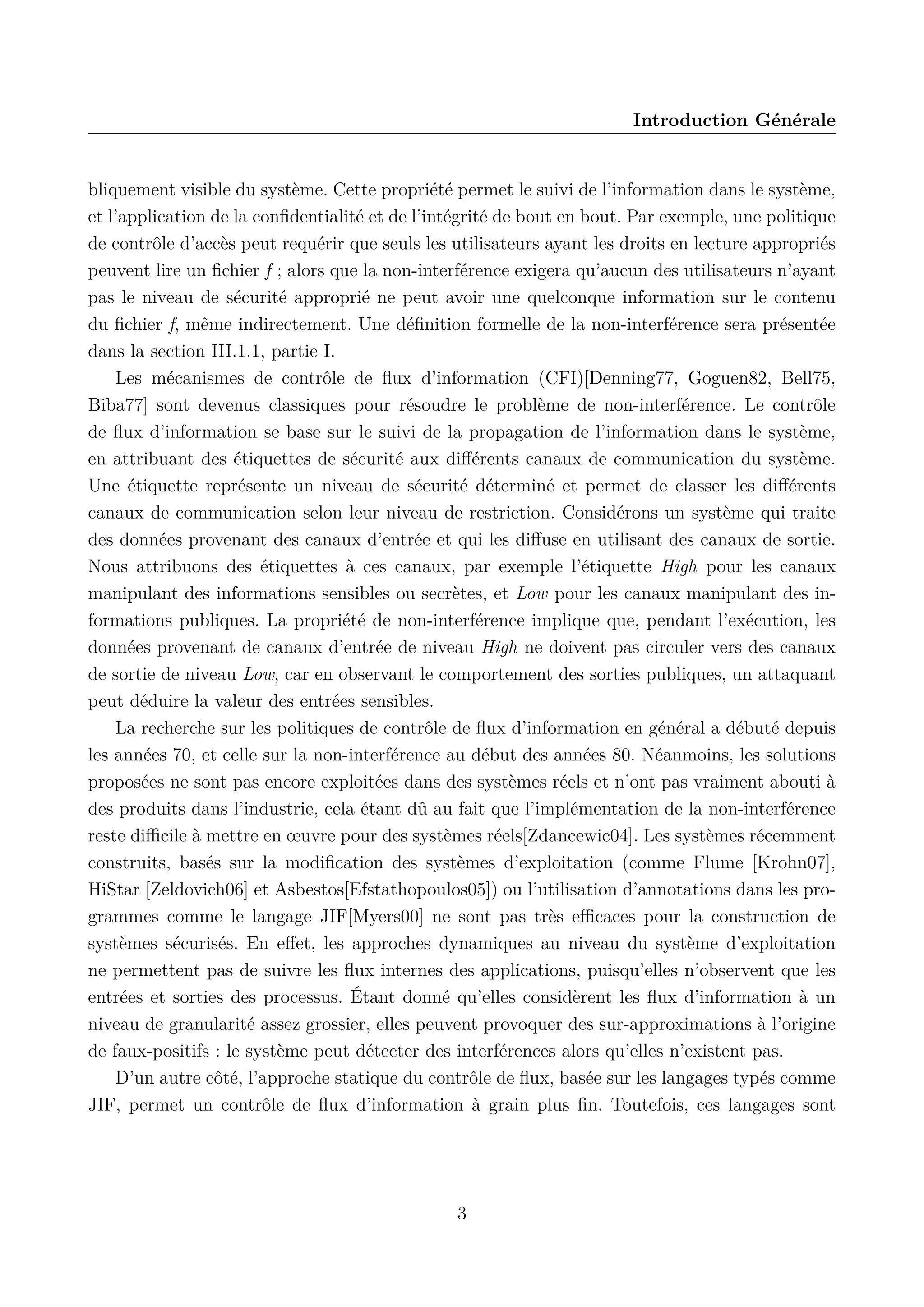 Introduction G&eacute;n&eacute;rale

bliquement visible du syst&egrave;me. Cette propri&eacute;t&eacute; permet le suivi de l&rsquo;information dans le syst&egrave;me,
et l&rsquo;application de la conﬁdentialit&eacute; et de l&rsquo;int&eacute;grit&eacute; de bout en bout. Par exemple, une politique
de contr&ocirc;le d&rsquo;acc&egrave;s peut requ&eacute;rir que seuls les utilisateurs ayant les droits en lecture appropri&eacute;s
peuvent lire un ﬁchier f ; alors que la non-interf&eacute;rence exigera qu&rsquo;aucun des utilisateurs n&rsquo;ayant
pas le niveau de s&eacute;curit&eacute; appropri&eacute; ne peut avoir une quelconque information sur le contenu
du ﬁchier f, m&ecirc;me indirectement. Une d&eacute;ﬁnition formelle de la non-interf&eacute;rence sera pr&eacute;sent&eacute;e
dans la section III.1.1, partie I.
Les m&eacute;canismes de contr&ocirc;le de ﬂux d&rsquo;information (CFI)[Denning77, Goguen82, Bell75,
Biba77] sont devenus classiques pour r&eacute;soudre le probl&egrave;me de non-interf&eacute;rence. Le contr&ocirc;le
de ﬂux d&rsquo;information se base sur le suivi de la propagation de l&rsquo;information dans le syst&egrave;me,
en attribuant des &eacute;tiquettes de s&eacute;curit&eacute; aux diﬀ&eacute;rents canaux de communication du syst&egrave;me.
Une &eacute;tiquette repr&eacute;sente un niveau de s&eacute;curit&eacute; d&eacute;termin&eacute; et permet de classer les diﬀ&eacute;rents
canaux de communication selon leur niveau de restriction. Consid&eacute;rons un syst&egrave;me qui traite
des donn&eacute;es provenant des canaux d&rsquo;entr&eacute;e et qui les diﬀuse en utilisant des canaux de sortie.
Nous attribuons des &eacute;tiquettes &agrave; ces canaux, par exemple l&rsquo;&eacute;tiquette High pour les canaux
manipulant des informations sensibles ou secr&egrave;tes, et Low pour les canaux manipulant des informations publiques. La propri&eacute;t&eacute; de non-interf&eacute;rence implique que, pendant l&rsquo;ex&eacute;cution, les
donn&eacute;es provenant de canaux d&rsquo;entr&eacute;e de niveau High ne doivent pas circuler vers des canaux
de sortie de niveau Low, car en observant le comportement des sorties publiques, un attaquant
peut d&eacute;duire la valeur des entr&eacute;es sensibles.
La recherche sur les politiques de contr&ocirc;le de ﬂux d&rsquo;information en g&eacute;n&eacute;ral a d&eacute;but&eacute; depuis
les ann&eacute;es 70, et celle sur la non-interf&eacute;rence au d&eacute;but des ann&eacute;es 80. N&eacute;anmoins, les solutions
propos&eacute;es ne sont pas encore exploit&eacute;es dans des syst&egrave;mes r&eacute;els et n&rsquo;ont pas vraiment abouti &agrave;
des produits dans l&rsquo;industrie, cela &eacute;tant d&ucirc; au fait que l&rsquo;impl&eacute;mentation de la non-interf&eacute;rence
reste diﬃcile &agrave; mettre en &oelig;uvre pour des syst&egrave;mes r&eacute;els[Zdancewic04]. Les syst&egrave;mes r&eacute;cemment
construits, bas&eacute;s sur la modiﬁcation des syst&egrave;mes d&rsquo;exploitation (comme Flume [Krohn07],
HiStar [Zeldovich06] et Asbestos[Efstathopoulos05]) ou l&rsquo;utilisation d&rsquo;annotations dans les programmes comme le langage JIF[Myers00] ne sont pas tr&egrave;s eﬃcaces pour la construction de
syst&egrave;mes s&eacute;curis&eacute;s. En eﬀet, les approches dynamiques au niveau du syst&egrave;me d&rsquo;exploitation
ne permettent pas de suivre les ﬂux internes des applications, puisqu&rsquo;elles n&rsquo;observent que les
entr&eacute;es et sorties des processus. &Eacute;tant donn&eacute; qu&rsquo;elles consid&egrave;rent les ﬂux d&rsquo;information &agrave; un
niveau de granularit&eacute; assez grossier, elles peuvent provoquer des sur-approximations &agrave; l&rsquo;origine
de faux-positifs : le syst&egrave;me peut d&eacute;tecter des interf&eacute;rences alors qu&rsquo;elles n&rsquo;existent pas.
D&rsquo;un autre c&ocirc;t&eacute;, l&rsquo;approche statique du contr&ocirc;le de ﬂux, bas&eacute;e sur les langages typ&eacute;s comme
JIF, permet un contr&ocirc;le de ﬂux d&rsquo;information &agrave; grain plus ﬁn. Toutefois, ces langages sont

3

 