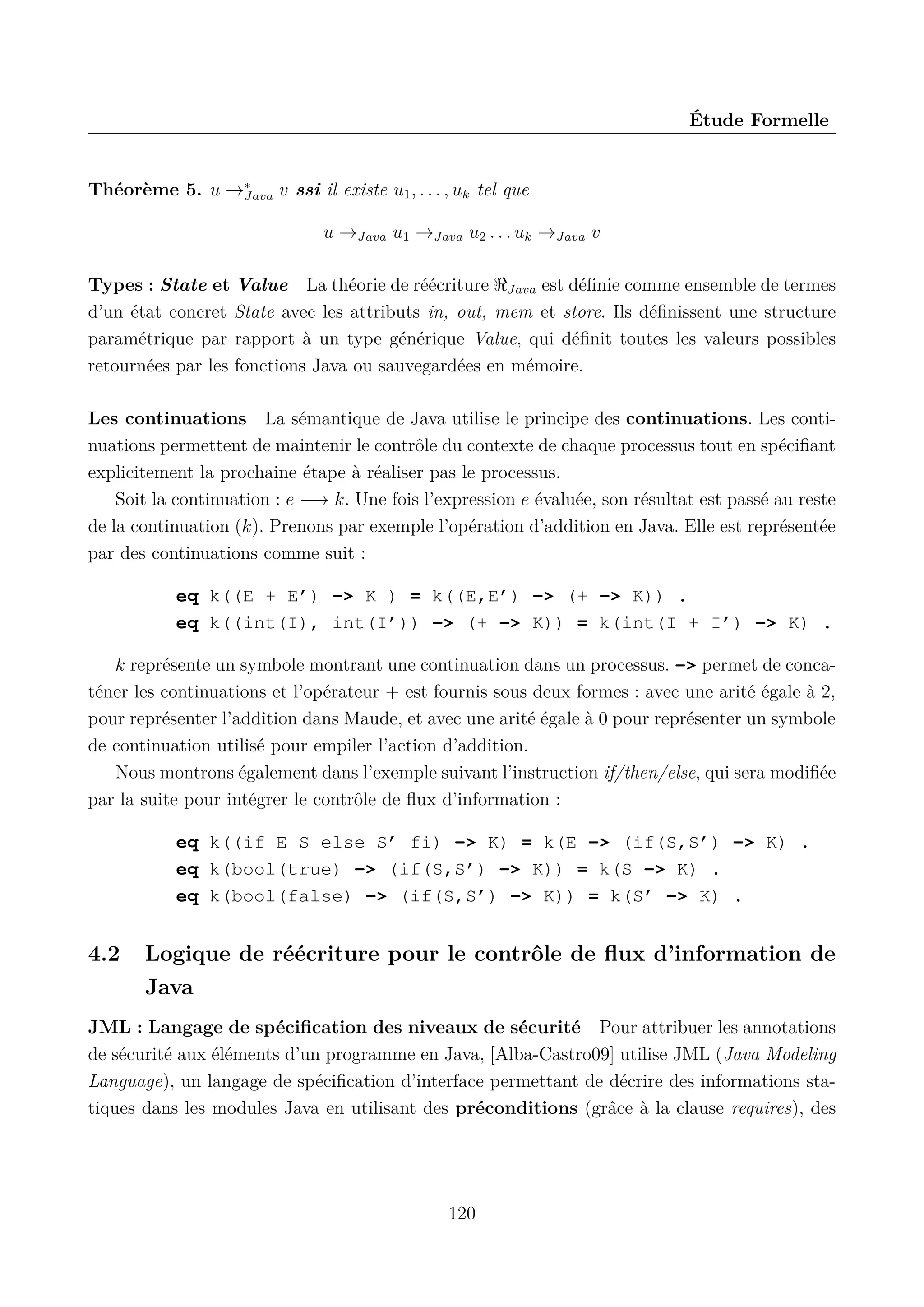 &Eacute;tude Formelle

Th&eacute;or&egrave;me 5. u &rarr;&lowast;
Java v ssi il existe u1 , . . . , uk tel que
u &rarr;Java u1 &rarr;Java u2 . . . uk &rarr;Java v
Types : State et Value La th&eacute;orie de r&eacute;&eacute;criture Java est d&eacute;ﬁnie comme ensemble de termes
d&rsquo;un &eacute;tat concret State avec les attributs in, out, mem et store. Ils d&eacute;ﬁnissent une structure
param&eacute;trique par rapport &agrave; un type g&eacute;n&eacute;rique Value, qui d&eacute;ﬁnit toutes les valeurs possibles
retourn&eacute;es par les fonctions Java ou sauvegard&eacute;es en m&eacute;moire.
Les continuations La s&eacute;mantique de Java utilise le principe des continuations. Les continuations permettent de maintenir le contr&ocirc;le du contexte de chaque processus tout en sp&eacute;ciﬁant
explicitement la prochaine &eacute;tape &agrave; r&eacute;aliser pas le processus.
Soit la continuation : e &minus;&rarr; k. Une fois l&rsquo;expression e &eacute;valu&eacute;e, son r&eacute;sultat est pass&eacute; au reste
de la continuation (k). Prenons par exemple l&rsquo;op&eacute;ration d&rsquo;addition en Java. Elle est repr&eacute;sent&eacute;e
par des continuations comme suit :
eq k((E + E&rsquo;) -> K ) = k((E,E&rsquo;) -> (+ -> K)) .
eq k((int(I), int(I&rsquo;)) -> (+ -> K)) = k(int(I + I&rsquo;) -> K) .
k repr&eacute;sente un symbole montrant une continuation dans un processus. -> permet de concat&eacute;ner les continuations et l&rsquo;op&eacute;rateur + est fournis sous deux formes : avec une arit&eacute; &eacute;gale &agrave; 2,
pour repr&eacute;senter l&rsquo;addition dans Maude, et avec une arit&eacute; &eacute;gale &agrave; 0 pour repr&eacute;senter un symbole
de continuation utilis&eacute; pour empiler l&rsquo;action d&rsquo;addition.
Nous montrons &eacute;galement dans l&rsquo;exemple suivant l&rsquo;instruction if/then/else, qui sera modiﬁ&eacute;e
par la suite pour int&eacute;grer le contr&ocirc;le de ﬂux d&rsquo;information :
eq k((if E S else S&rsquo; fi) -> K) = k(E -> (if(S,S&rsquo;) -> K) .
eq k(bool(true) -> (if(S,S&rsquo;) -> K)) = k(S -> K) .
eq k(bool(false) -> (if(S,S&rsquo;) -> K)) = k(S&rsquo; -> K) .

4.2

Logique de r&eacute;&eacute;criture pour le contr&ocirc;le de ﬂux d&rsquo;information de
Java

JML : Langage de sp&eacute;ciﬁcation des niveaux de s&eacute;curit&eacute; Pour attribuer les annotations
de s&eacute;curit&eacute; aux &eacute;l&eacute;ments d&rsquo;un programme en Java, [Alba-Castro09] utilise JML (Java Modeling
Language), un langage de sp&eacute;ciﬁcation d&rsquo;interface permettant de d&eacute;crire des informations statiques dans les modules Java en utilisant des pr&eacute;conditions (gr&acirc;ce &agrave; la clause requires), des

120

 