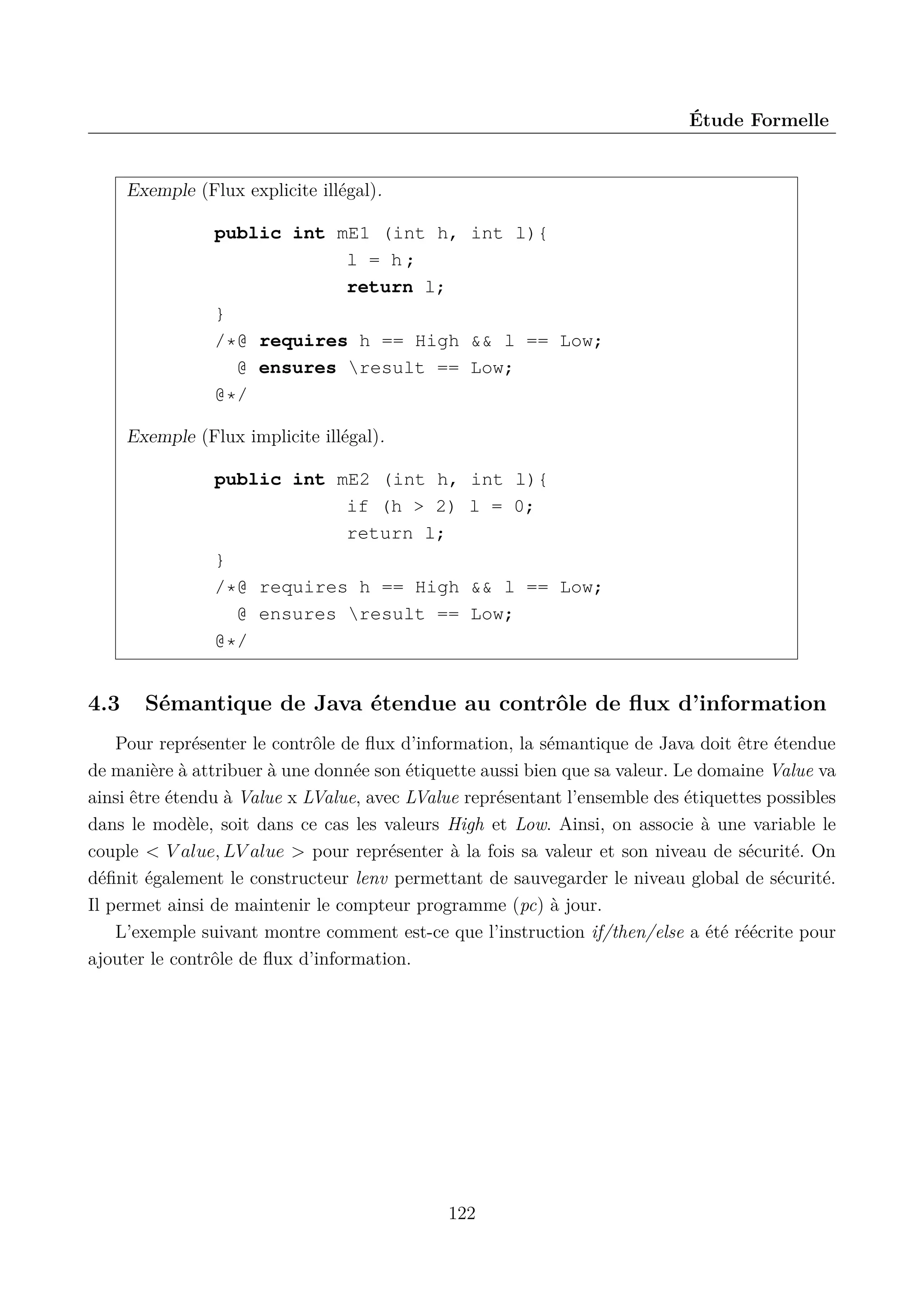 &Eacute;tude Formelle

Exemple (Flux explicite ill&eacute;gal).
public int mE1 (int h, int l){
l = h;
return l;
}
/*@ requires h == High && l == Low;
@ ensures result == Low;
@*/
Exemple (Flux implicite ill&eacute;gal).
public int mE2 (int h,
if (h > 2)
return l;
}
/*@ requires h == High
@ ensures result ==
@*/

4.3

int l){
l = 0;

&& l == Low;
Low;

S&eacute;mantique de Java &eacute;tendue au contr&ocirc;le de ﬂux d&rsquo;information

Pour repr&eacute;senter le contr&ocirc;le de ﬂux d&rsquo;information, la s&eacute;mantique de Java doit &ecirc;tre &eacute;tendue
de mani&egrave;re &agrave; attribuer &agrave; une donn&eacute;e son &eacute;tiquette aussi bien que sa valeur. Le domaine Value va
ainsi &ecirc;tre &eacute;tendu &agrave; Value x LValue, avec LValue repr&eacute;sentant l&rsquo;ensemble des &eacute;tiquettes possibles
dans le mod&egrave;le, soit dans ce cas les valeurs High et Low. Ainsi, on associe &agrave; une variable le
couple < V alue, LV alue > pour repr&eacute;senter &agrave; la fois sa valeur et son niveau de s&eacute;curit&eacute;. On
d&eacute;ﬁnit &eacute;galement le constructeur lenv permettant de sauvegarder le niveau global de s&eacute;curit&eacute;.
Il permet ainsi de maintenir le compteur programme (pc) &agrave; jour.
L&rsquo;exemple suivant montre comment est-ce que l&rsquo;instruction if/then/else a &eacute;t&eacute; r&eacute;&eacute;crite pour
ajouter le contr&ocirc;le de ﬂux d&rsquo;information.

122

 