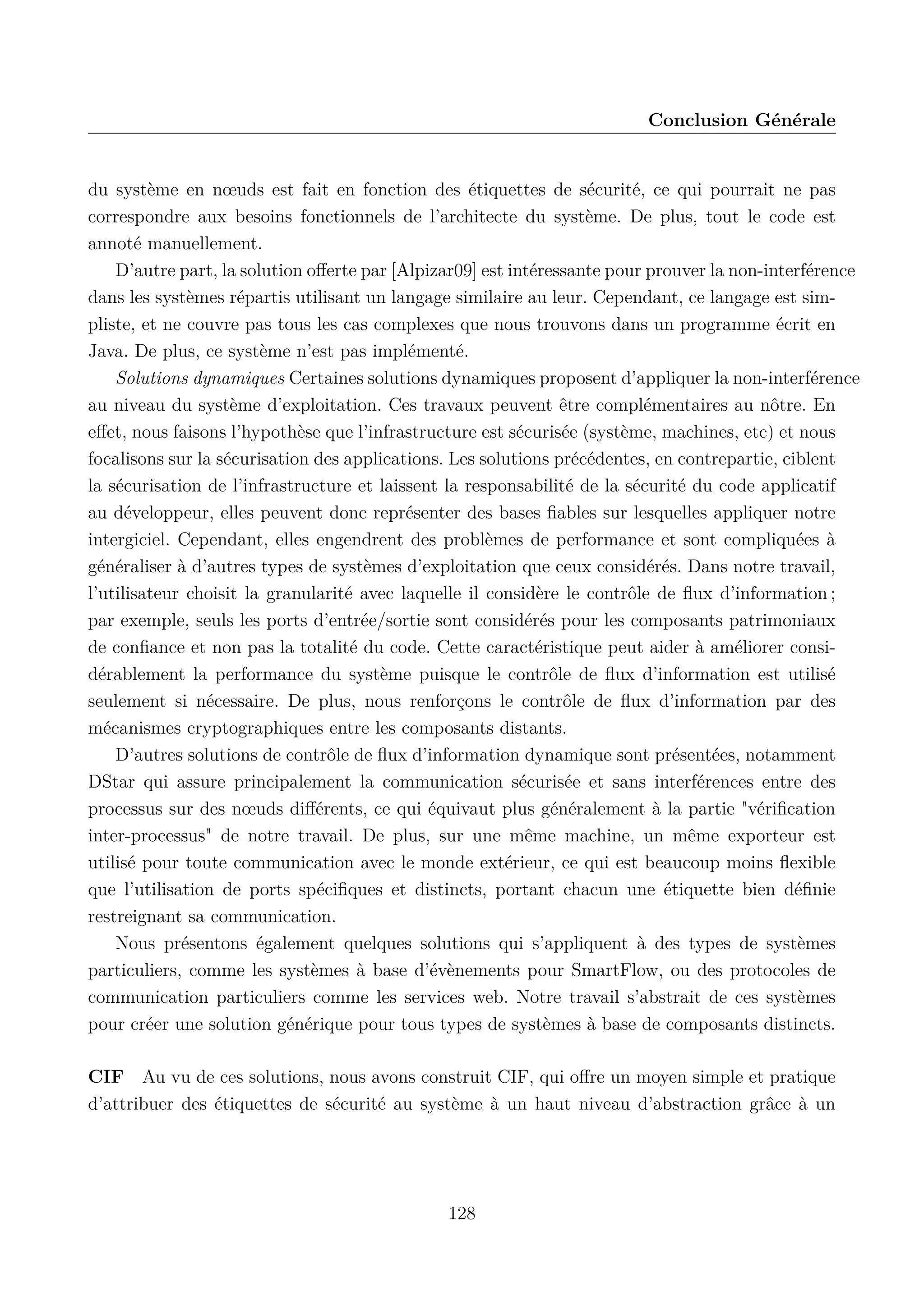 Conclusion G&eacute;n&eacute;rale

du syst&egrave;me en n&oelig;uds est fait en fonction des &eacute;tiquettes de s&eacute;curit&eacute;, ce qui pourrait ne pas
correspondre aux besoins fonctionnels de l&rsquo;architecte du syst&egrave;me. De plus, tout le code est
annot&eacute; manuellement.
D&rsquo;autre part, la solution oﬀerte par [Alpizar09] est int&eacute;ressante pour prouver la non-interf&eacute;rence
dans les syst&egrave;mes r&eacute;partis utilisant un langage similaire au leur. Cependant, ce langage est simpliste, et ne couvre pas tous les cas complexes que nous trouvons dans un programme &eacute;crit en
Java. De plus, ce syst&egrave;me n&rsquo;est pas impl&eacute;ment&eacute;.
Solutions dynamiques Certaines solutions dynamiques proposent d&rsquo;appliquer la non-interf&eacute;rence
au niveau du syst&egrave;me d&rsquo;exploitation. Ces travaux peuvent &ecirc;tre compl&eacute;mentaires au n&ocirc;tre. En
eﬀet, nous faisons l&rsquo;hypoth&egrave;se que l&rsquo;infrastructure est s&eacute;curis&eacute;e (syst&egrave;me, machines, etc) et nous
focalisons sur la s&eacute;curisation des applications. Les solutions pr&eacute;c&eacute;dentes, en contrepartie, ciblent
la s&eacute;curisation de l&rsquo;infrastructure et laissent la responsabilit&eacute; de la s&eacute;curit&eacute; du code applicatif
au d&eacute;veloppeur, elles peuvent donc repr&eacute;senter des bases ﬁables sur lesquelles appliquer notre
intergiciel. Cependant, elles engendrent des probl&egrave;mes de performance et sont compliqu&eacute;es &agrave;
g&eacute;n&eacute;raliser &agrave; d&rsquo;autres types de syst&egrave;mes d&rsquo;exploitation que ceux consid&eacute;r&eacute;s. Dans notre travail,
l&rsquo;utilisateur choisit la granularit&eacute; avec laquelle il consid&egrave;re le contr&ocirc;le de ﬂux d&rsquo;information ;
par exemple, seuls les ports d&rsquo;entr&eacute;e/sortie sont consid&eacute;r&eacute;s pour les composants patrimoniaux
de conﬁance et non pas la totalit&eacute; du code. Cette caract&eacute;ristique peut aider &agrave; am&eacute;liorer consid&eacute;rablement la performance du syst&egrave;me puisque le contr&ocirc;le de ﬂux d&rsquo;information est utilis&eacute;
seulement si n&eacute;cessaire. De plus, nous renfor&ccedil;ons le contr&ocirc;le de ﬂux d&rsquo;information par des
m&eacute;canismes cryptographiques entre les composants distants.
D&rsquo;autres solutions de contr&ocirc;le de ﬂux d&rsquo;information dynamique sont pr&eacute;sent&eacute;es, notamment
DStar qui assure principalement la communication s&eacute;curis&eacute;e et sans interf&eacute;rences entre des
processus sur des n&oelig;uds diﬀ&eacute;rents, ce qui &eacute;quivaut plus g&eacute;n&eacute;ralement &agrave; la partie "v&eacute;riﬁcation
inter-processus" de notre travail. De plus, sur une m&ecirc;me machine, un m&ecirc;me exporteur est
utilis&eacute; pour toute communication avec le monde ext&eacute;rieur, ce qui est beaucoup moins ﬂexible
que l&rsquo;utilisation de ports sp&eacute;ciﬁques et distincts, portant chacun une &eacute;tiquette bien d&eacute;ﬁnie
restreignant sa communication.
Nous pr&eacute;sentons &eacute;galement quelques solutions qui s&rsquo;appliquent &agrave; des types de syst&egrave;mes
particuliers, comme les syst&egrave;mes &agrave; base d&rsquo;&eacute;v&egrave;nements pour SmartFlow, ou des protocoles de
communication particuliers comme les services web. Notre travail s&rsquo;abstrait de ces syst&egrave;mes
pour cr&eacute;er une solution g&eacute;n&eacute;rique pour tous types de syst&egrave;mes &agrave; base de composants distincts.
CIF Au vu de ces solutions, nous avons construit CIF, qui oﬀre un moyen simple et pratique
d&rsquo;attribuer des &eacute;tiquettes de s&eacute;curit&eacute; au syst&egrave;me &agrave; un haut niveau d&rsquo;abstraction gr&acirc;ce &agrave; un

128

 