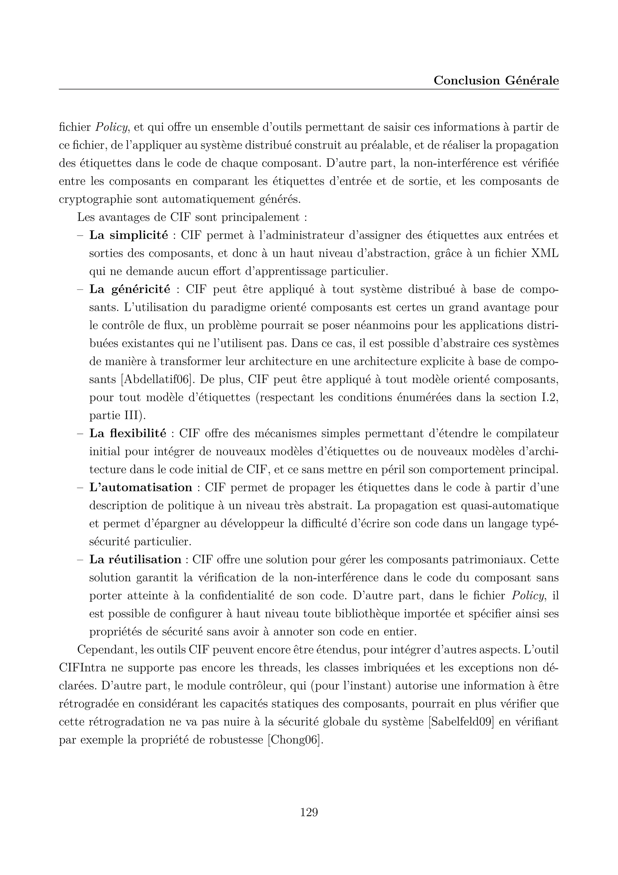 Conclusion G&eacute;n&eacute;rale

ﬁchier Policy, et qui oﬀre un ensemble d&rsquo;outils permettant de saisir ces informations &agrave; partir de
ce ﬁchier, de l&rsquo;appliquer au syst&egrave;me distribu&eacute; construit au pr&eacute;alable, et de r&eacute;aliser la propagation
des &eacute;tiquettes dans le code de chaque composant. D&rsquo;autre part, la non-interf&eacute;rence est v&eacute;riﬁ&eacute;e
entre les composants en comparant les &eacute;tiquettes d&rsquo;entr&eacute;e et de sortie, et les composants de
cryptographie sont automatiquement g&eacute;n&eacute;r&eacute;s.
Les avantages de CIF sont principalement :
&ndash; La simplicit&eacute; : CIF permet &agrave; l&rsquo;administrateur d&rsquo;assigner des &eacute;tiquettes aux entr&eacute;es et
sorties des composants, et donc &agrave; un haut niveau d&rsquo;abstraction, gr&acirc;ce &agrave; un ﬁchier XML
qui ne demande aucun eﬀort d&rsquo;apprentissage particulier.
&ndash; La g&eacute;n&eacute;ricit&eacute; : CIF peut &ecirc;tre appliqu&eacute; &agrave; tout syst&egrave;me distribu&eacute; &agrave; base de composants. L&rsquo;utilisation du paradigme orient&eacute; composants est certes un grand avantage pour
le contr&ocirc;le de ﬂux, un probl&egrave;me pourrait se poser n&eacute;anmoins pour les applications distribu&eacute;es existantes qui ne l&rsquo;utilisent pas. Dans ce cas, il est possible d&rsquo;abstraire ces syst&egrave;mes
de mani&egrave;re &agrave; transformer leur architecture en une architecture explicite &agrave; base de composants [Abdellatif06]. De plus, CIF peut &ecirc;tre appliqu&eacute; &agrave; tout mod&egrave;le orient&eacute; composants,
pour tout mod&egrave;le d&rsquo;&eacute;tiquettes (respectant les conditions &eacute;num&eacute;r&eacute;es dans la section I.2,
partie III).
&ndash; La ﬂexibilit&eacute; : CIF oﬀre des m&eacute;canismes simples permettant d&rsquo;&eacute;tendre le compilateur
initial pour int&eacute;grer de nouveaux mod&egrave;les d&rsquo;&eacute;tiquettes ou de nouveaux mod&egrave;les d&rsquo;architecture dans le code initial de CIF, et ce sans mettre en p&eacute;ril son comportement principal.
&ndash; L&rsquo;automatisation : CIF permet de propager les &eacute;tiquettes dans le code &agrave; partir d&rsquo;une
description de politique &agrave; un niveau tr&egrave;s abstrait. La propagation est quasi-automatique
et permet d&rsquo;&eacute;pargner au d&eacute;veloppeur la diﬃcult&eacute; d&rsquo;&eacute;crire son code dans un langage typ&eacute;s&eacute;curit&eacute; particulier.
&ndash; La r&eacute;utilisation : CIF oﬀre une solution pour g&eacute;rer les composants patrimoniaux. Cette
solution garantit la v&eacute;riﬁcation de la non-interf&eacute;rence dans le code du composant sans
porter atteinte &agrave; la conﬁdentialit&eacute; de son code. D&rsquo;autre part, dans le ﬁchier Policy, il
est possible de conﬁgurer &agrave; haut niveau toute biblioth&egrave;que import&eacute;e et sp&eacute;ciﬁer ainsi ses
propri&eacute;t&eacute;s de s&eacute;curit&eacute; sans avoir &agrave; annoter son code en entier.
Cependant, les outils CIF peuvent encore &ecirc;tre &eacute;tendus, pour int&eacute;grer d&rsquo;autres aspects. L&rsquo;outil
CIFIntra ne supporte pas encore les threads, les classes imbriqu&eacute;es et les exceptions non d&eacute;clar&eacute;es. D&rsquo;autre part, le module contr&ocirc;leur, qui (pour l&rsquo;instant) autorise une information &agrave; &ecirc;tre
r&eacute;trograd&eacute;e en consid&eacute;rant les capacit&eacute;s statiques des composants, pourrait en plus v&eacute;riﬁer que
cette r&eacute;trogradation ne va pas nuire &agrave; la s&eacute;curit&eacute; globale du syst&egrave;me [Sabelfeld09] en v&eacute;riﬁant
par exemple la propri&eacute;t&eacute; de robustesse [Chong06].

129

 