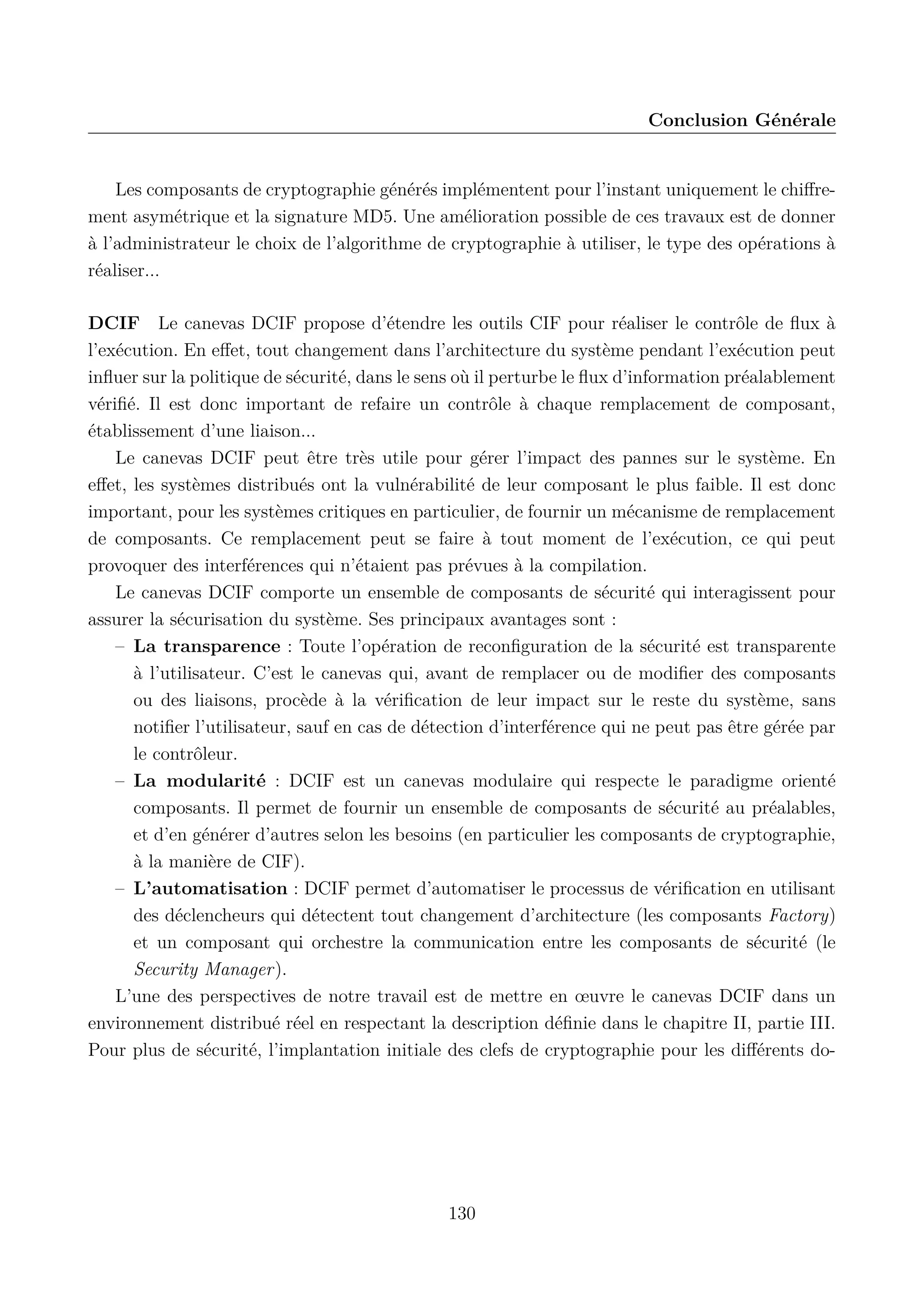 Conclusion G&eacute;n&eacute;rale

Les composants de cryptographie g&eacute;n&eacute;r&eacute;s impl&eacute;mentent pour l&rsquo;instant uniquement le chiﬀrement asym&eacute;trique et la signature MD5. Une am&eacute;lioration possible de ces travaux est de donner
&agrave; l&rsquo;administrateur le choix de l&rsquo;algorithme de cryptographie &agrave; utiliser, le type des op&eacute;rations &agrave;
r&eacute;aliser...
DCIF Le canevas DCIF propose d&rsquo;&eacute;tendre les outils CIF pour r&eacute;aliser le contr&ocirc;le de ﬂux &agrave;
l&rsquo;ex&eacute;cution. En eﬀet, tout changement dans l&rsquo;architecture du syst&egrave;me pendant l&rsquo;ex&eacute;cution peut
inﬂuer sur la politique de s&eacute;curit&eacute;, dans le sens o&ugrave; il perturbe le ﬂux d&rsquo;information pr&eacute;alablement
v&eacute;riﬁ&eacute;. Il est donc important de refaire un contr&ocirc;le &agrave; chaque remplacement de composant,
&eacute;tablissement d&rsquo;une liaison...
Le canevas DCIF peut &ecirc;tre tr&egrave;s utile pour g&eacute;rer l&rsquo;impact des pannes sur le syst&egrave;me. En
eﬀet, les syst&egrave;mes distribu&eacute;s ont la vuln&eacute;rabilit&eacute; de leur composant le plus faible. Il est donc
important, pour les syst&egrave;mes critiques en particulier, de fournir un m&eacute;canisme de remplacement
de composants. Ce remplacement peut se faire &agrave; tout moment de l&rsquo;ex&eacute;cution, ce qui peut
provoquer des interf&eacute;rences qui n&rsquo;&eacute;taient pas pr&eacute;vues &agrave; la compilation.
Le canevas DCIF comporte un ensemble de composants de s&eacute;curit&eacute; qui interagissent pour
assurer la s&eacute;curisation du syst&egrave;me. Ses principaux avantages sont :
&ndash; La transparence : Toute l&rsquo;op&eacute;ration de reconﬁguration de la s&eacute;curit&eacute; est transparente
&agrave; l&rsquo;utilisateur. C&rsquo;est le canevas qui, avant de remplacer ou de modiﬁer des composants
ou des liaisons, proc&egrave;de &agrave; la v&eacute;riﬁcation de leur impact sur le reste du syst&egrave;me, sans
notiﬁer l&rsquo;utilisateur, sauf en cas de d&eacute;tection d&rsquo;interf&eacute;rence qui ne peut pas &ecirc;tre g&eacute;r&eacute;e par
le contr&ocirc;leur.
&ndash; La modularit&eacute; : DCIF est un canevas modulaire qui respecte le paradigme orient&eacute;
composants. Il permet de fournir un ensemble de composants de s&eacute;curit&eacute; au pr&eacute;alables,
et d&rsquo;en g&eacute;n&eacute;rer d&rsquo;autres selon les besoins (en particulier les composants de cryptographie,
&agrave; la mani&egrave;re de CIF).
&ndash; L&rsquo;automatisation : DCIF permet d&rsquo;automatiser le processus de v&eacute;riﬁcation en utilisant
des d&eacute;clencheurs qui d&eacute;tectent tout changement d&rsquo;architecture (les composants Factory)
et un composant qui orchestre la communication entre les composants de s&eacute;curit&eacute; (le
Security Manager).
L&rsquo;une des perspectives de notre travail est de mettre en &oelig;uvre le canevas DCIF dans un
environnement distribu&eacute; r&eacute;el en respectant la description d&eacute;ﬁnie dans le chapitre II, partie III.
Pour plus de s&eacute;curit&eacute;, l&rsquo;implantation initiale des clefs de cryptographie pour les diﬀ&eacute;rents do-

130

 