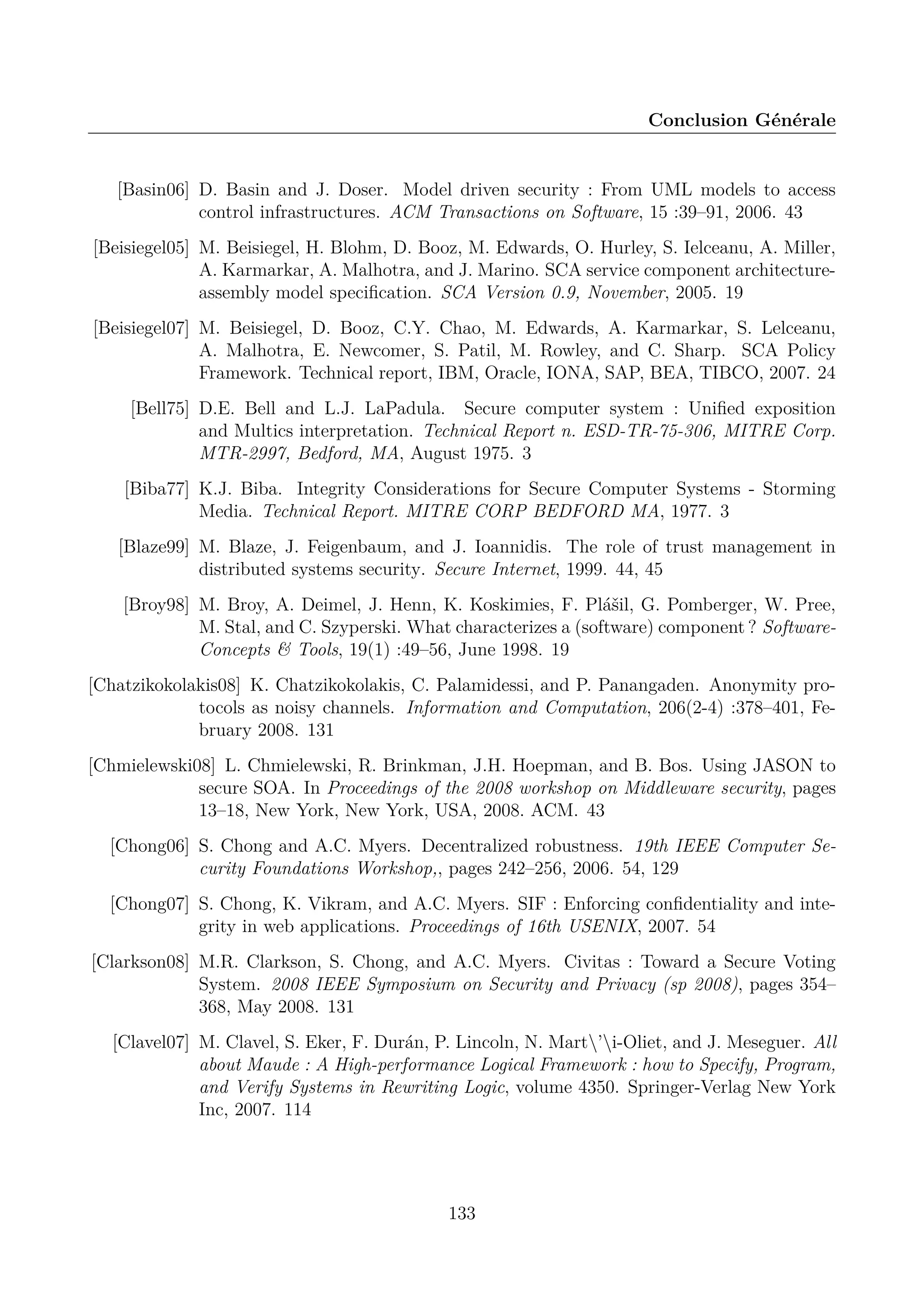 Conclusion G&eacute;n&eacute;rale

[Basin06] D. Basin and J. Doser. Model driven security : From UML models to access
control infrastructures. ACM Transactions on Software, 15 :39&ndash;91, 2006. 43
[Beisiegel05] M. Beisiegel, H. Blohm, D. Booz, M. Edwards, O. Hurley, S. Ielceanu, A. Miller,
A. Karmarkar, A. Malhotra, and J. Marino. SCA service component architectureassembly model speciﬁcation. SCA Version 0.9, November, 2005. 19
[Beisiegel07] M. Beisiegel, D. Booz, C.Y. Chao, M. Edwards, A. Karmarkar, S. Lelceanu,
A. Malhotra, E. Newcomer, S. Patil, M. Rowley, and C. Sharp. SCA Policy
Framework. Technical report, IBM, Oracle, IONA, SAP, BEA, TIBCO, 2007. 24
[Bell75] D.E. Bell and L.J. LaPadula. Secure computer system : Uniﬁed exposition
and Multics interpretation. Technical Report n. ESD-TR-75-306, MITRE Corp.
MTR-2997, Bedford, MA, August 1975. 3
[Biba77] K.J. Biba. Integrity Considerations for Secure Computer Systems - Storming
Media. Technical Report. MITRE CORP BEDFORD MA, 1977. 3
[Blaze99] M. Blaze, J. Feigenbaum, and J. Ioannidis. The role of trust management in
distributed systems security. Secure Internet, 1999. 44, 45
[Broy98] M. Broy, A. Deimel, J. Henn, K. Koskimies, F. Pl&aacute;&scaron;il, G. Pomberger, W. Pree,
M. Stal, and C. Szyperski. What characterizes a (software) component ? SoftwareConcepts & Tools, 19(1) :49&ndash;56, June 1998. 19
[Chatzikokolakis08] K. Chatzikokolakis, C. Palamidessi, and P. Panangaden. Anonymity protocols as noisy channels. Information and Computation, 206(2-4) :378&ndash;401, February 2008. 131
[Chmielewski08] L. Chmielewski, R. Brinkman, J.H. Hoepman, and B. Bos. Using JASON to
secure SOA. In Proceedings of the 2008 workshop on Middleware security, pages
13&ndash;18, New York, New York, USA, 2008. ACM. 43
[Chong06] S. Chong and A.C. Myers. Decentralized robustness. 19th IEEE Computer Security Foundations Workshop,, pages 242&ndash;256, 2006. 54, 129
[Chong07] S. Chong, K. Vikram, and A.C. Myers. SIF : Enforcing conﬁdentiality and integrity in web applications. Proceedings of 16th USENIX, 2007. 54
[Clarkson08] M.R. Clarkson, S. Chong, and A.C. Myers. Civitas : Toward a Secure Voting
System. 2008 IEEE Symposium on Security and Privacy (sp 2008), pages 354&ndash;
368, May 2008. 131
[Clavel07] M. Clavel, S. Eker, F. Dur&aacute;n, P. Lincoln, N. Mart&rsquo;i-Oliet, and J. Meseguer. All
about Maude : A High-performance Logical Framework : how to Specify, Program,
and Verify Systems in Rewriting Logic, volume 4350. Springer-Verlag New York
Inc, 2007. 114

133

 