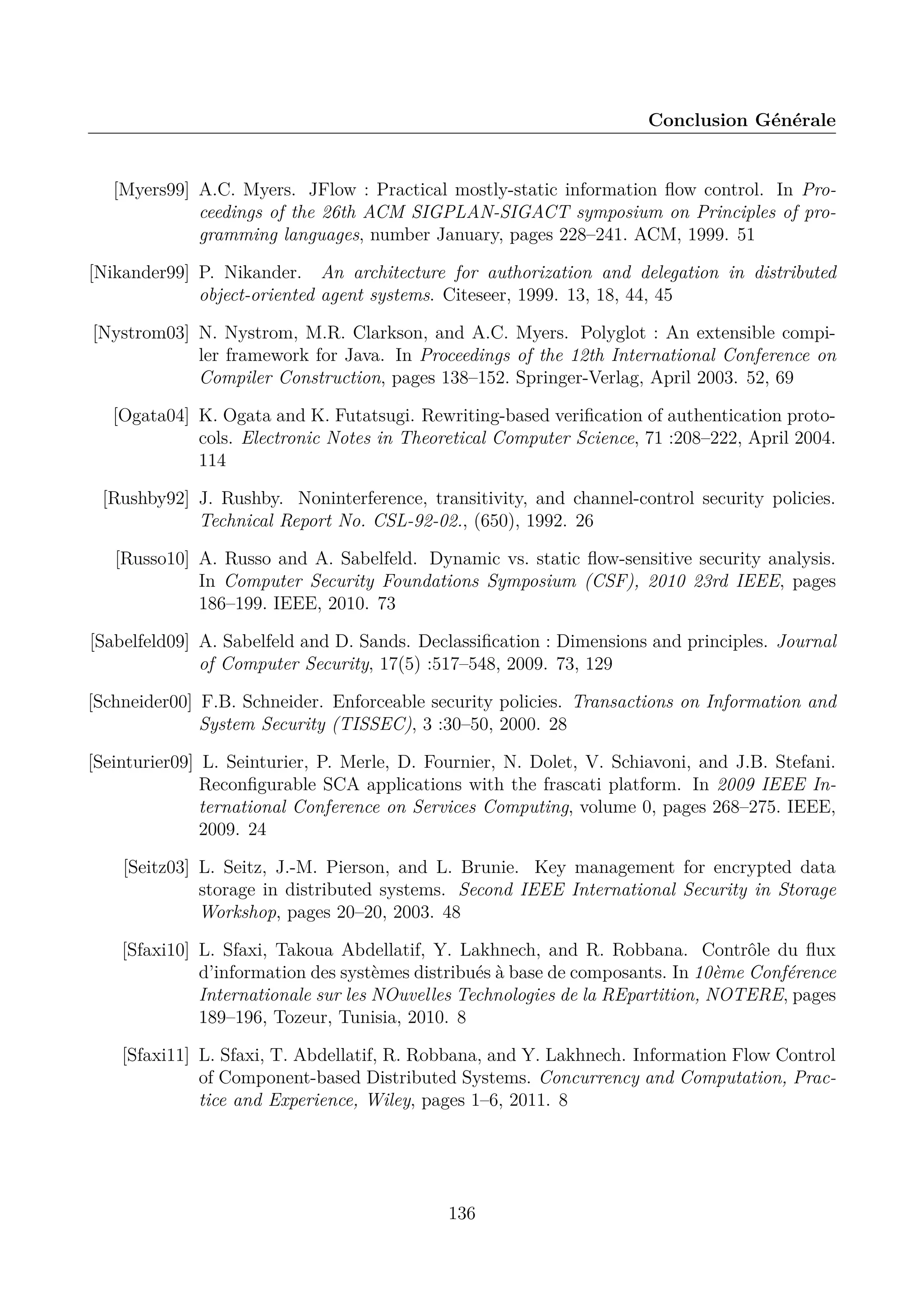 Conclusion G&eacute;n&eacute;rale

[Myers99] A.C. Myers. JFlow : Practical mostly-static information ﬂow control. In Proceedings of the 26th ACM SIGPLAN-SIGACT symposium on Principles of programming languages, number January, pages 228&ndash;241. ACM, 1999. 51
[Nikander99] P. Nikander. An architecture for authorization and delegation in distributed
object-oriented agent systems. Citeseer, 1999. 13, 18, 44, 45
[Nystrom03] N. Nystrom, M.R. Clarkson, and A.C. Myers. Polyglot : An extensible compiler framework for Java. In Proceedings of the 12th International Conference on
Compiler Construction, pages 138&ndash;152. Springer-Verlag, April 2003. 52, 69
[Ogata04] K. Ogata and K. Futatsugi. Rewriting-based veriﬁcation of authentication protocols. Electronic Notes in Theoretical Computer Science, 71 :208&ndash;222, April 2004.
114
[Rushby92] J. Rushby. Noninterference, transitivity, and channel-control security policies.
Technical Report No. CSL-92-02., (650), 1992. 26
[Russo10] A. Russo and A. Sabelfeld. Dynamic vs. static ﬂow-sensitive security analysis.
In Computer Security Foundations Symposium (CSF), 2010 23rd IEEE, pages
186&ndash;199. IEEE, 2010. 73
[Sabelfeld09] A. Sabelfeld and D. Sands. Declassiﬁcation : Dimensions and principles. Journal
of Computer Security, 17(5) :517&ndash;548, 2009. 73, 129
[Schneider00] F.B. Schneider. Enforceable security policies. Transactions on Information and
System Security (TISSEC), 3 :30&ndash;50, 2000. 28
[Seinturier09] L. Seinturier, P. Merle, D. Fournier, N. Dolet, V. Schiavoni, and J.B. Stefani.
Reconﬁgurable SCA applications with the frascati platform. In 2009 IEEE International Conference on Services Computing, volume 0, pages 268&ndash;275. IEEE,
2009. 24
[Seitz03] L. Seitz, J.-M. Pierson, and L. Brunie. Key management for encrypted data
storage in distributed systems. Second IEEE International Security in Storage
Workshop, pages 20&ndash;20, 2003. 48
[Sfaxi10] L. Sfaxi, Takoua Abdellatif, Y. Lakhnech, and R. Robbana. Contr&ocirc;le du ﬂux
d&rsquo;information des syst&egrave;mes distribu&eacute;s &agrave; base de composants. In 10&egrave;me Conf&eacute;rence
Internationale sur les NOuvelles Technologies de la REpartition, NOTERE, pages
189&ndash;196, Tozeur, Tunisia, 2010. 8
[Sfaxi11] L. Sfaxi, T. Abdellatif, R. Robbana, and Y. Lakhnech. Information Flow Control
of Component-based Distributed Systems. Concurrency and Computation, Practice and Experience, Wiley, pages 1&ndash;6, 2011. 8

136

 