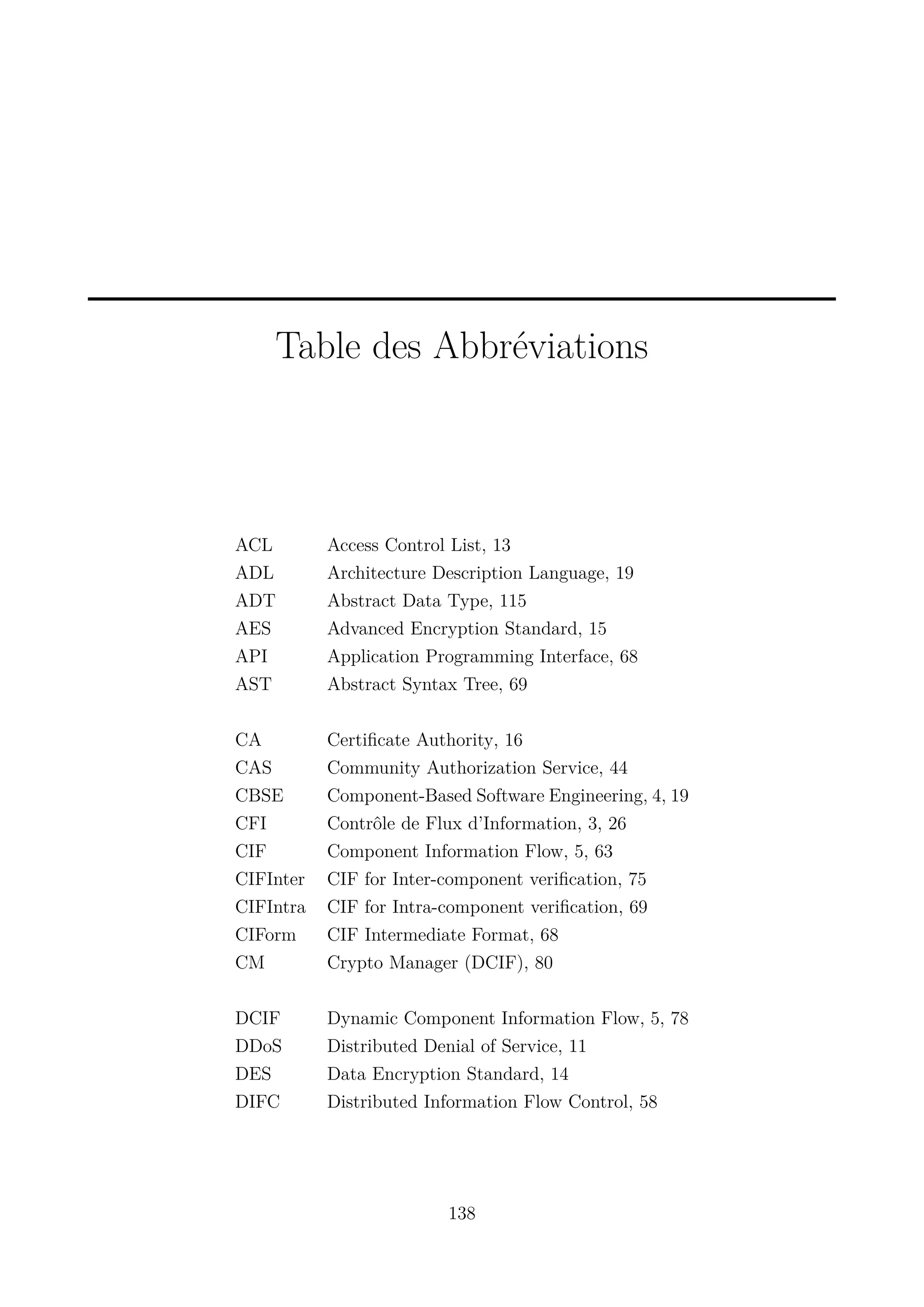 Table des Abbr&eacute;viations

ACL
ADL
ADT
AES
API
AST

Access Control List, 13
Architecture Description Language, 19
Abstract Data Type, 115
Advanced Encryption Standard, 15
Application Programming Interface, 68
Abstract Syntax Tree, 69

CA
CAS
CBSE
CFI
CIF
CIFInter
CIFIntra
CIForm
CM

Certiﬁcate Authority, 16
Community Authorization Service, 44
Component-Based Software Engineering, 4, 19
Contr&ocirc;le de Flux d&rsquo;Information, 3, 26
Component Information Flow, 5, 63
CIF for Inter-component veriﬁcation, 75
CIF for Intra-component veriﬁcation, 69
CIF Intermediate Format, 68
Crypto Manager (DCIF), 80

DCIF
DDoS
DES
DIFC

Dynamic Component Information Flow, 5, 78
Distributed Denial of Service, 11
Data Encryption Standard, 14
Distributed Information Flow Control, 58

138

 