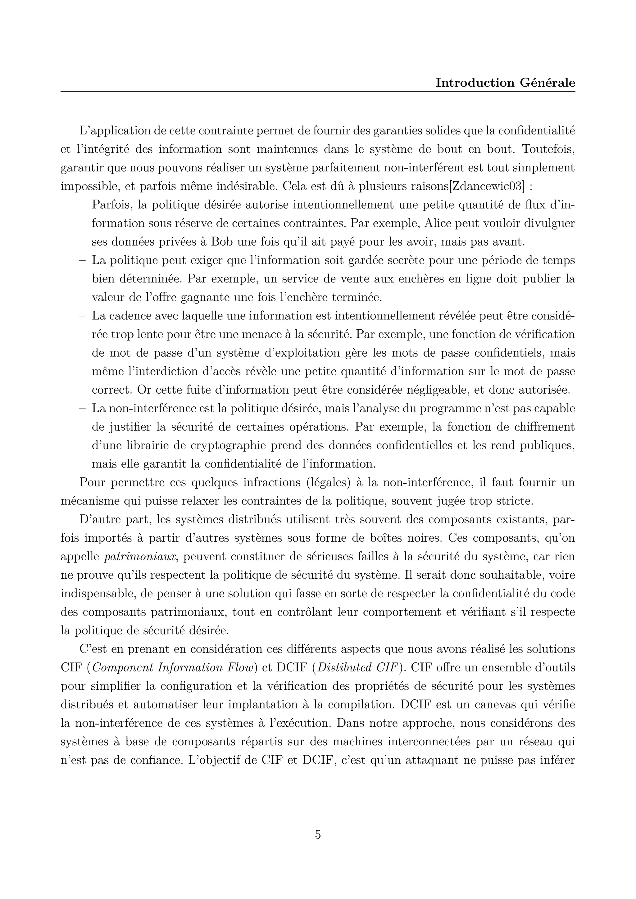Introduction G&eacute;n&eacute;rale

L&rsquo;application de cette contrainte permet de fournir des garanties solides que la conﬁdentialit&eacute;
et l&rsquo;int&eacute;grit&eacute; des information sont maintenues dans le syst&egrave;me de bout en bout. Toutefois,
garantir que nous pouvons r&eacute;aliser un syst&egrave;me parfaitement non-interf&eacute;rent est tout simplement
impossible, et parfois m&ecirc;me ind&eacute;sirable. Cela est d&ucirc; &agrave; plusieurs raisons[Zdancewic03] :
&ndash; Parfois, la politique d&eacute;sir&eacute;e autorise intentionnellement une petite quantit&eacute; de ﬂux d&rsquo;information sous r&eacute;serve de certaines contraintes. Par exemple, Alice peut vouloir divulguer
ses donn&eacute;es priv&eacute;es &agrave; Bob une fois qu&rsquo;il ait pay&eacute; pour les avoir, mais pas avant.
&ndash; La politique peut exiger que l&rsquo;information soit gard&eacute;e secr&egrave;te pour une p&eacute;riode de temps
bien d&eacute;termin&eacute;e. Par exemple, un service de vente aux ench&egrave;res en ligne doit publier la
valeur de l&rsquo;oﬀre gagnante une fois l&rsquo;ench&egrave;re termin&eacute;e.
&ndash; La cadence avec laquelle une information est intentionnellement r&eacute;v&eacute;l&eacute;e peut &ecirc;tre consid&eacute;r&eacute;e trop lente pour &ecirc;tre une menace &agrave; la s&eacute;curit&eacute;. Par exemple, une fonction de v&eacute;riﬁcation
de mot de passe d&rsquo;un syst&egrave;me d&rsquo;exploitation g&egrave;re les mots de passe conﬁdentiels, mais
m&ecirc;me l&rsquo;interdiction d&rsquo;acc&egrave;s r&eacute;v&egrave;le une petite quantit&eacute; d&rsquo;information sur le mot de passe
correct. Or cette fuite d&rsquo;information peut &ecirc;tre consid&eacute;r&eacute;e n&eacute;gligeable, et donc autoris&eacute;e.
&ndash; La non-interf&eacute;rence est la politique d&eacute;sir&eacute;e, mais l&rsquo;analyse du programme n&rsquo;est pas capable
de justiﬁer la s&eacute;curit&eacute; de certaines op&eacute;rations. Par exemple, la fonction de chiﬀrement
d&rsquo;une librairie de cryptographie prend des donn&eacute;es conﬁdentielles et les rend publiques,
mais elle garantit la conﬁdentialit&eacute; de l&rsquo;information.
Pour permettre ces quelques infractions (l&eacute;gales) &agrave; la non-interf&eacute;rence, il faut fournir un
m&eacute;canisme qui puisse relaxer les contraintes de la politique, souvent jug&eacute;e trop stricte.
D&rsquo;autre part, les syst&egrave;mes distribu&eacute;s utilisent tr&egrave;s souvent des composants existants, parfois import&eacute;s &agrave; partir d&rsquo;autres syst&egrave;mes sous forme de bo&icirc;tes noires. Ces composants, qu&rsquo;on
appelle patrimoniaux, peuvent constituer de s&eacute;rieuses failles &agrave; la s&eacute;curit&eacute; du syst&egrave;me, car rien
ne prouve qu&rsquo;ils respectent la politique de s&eacute;curit&eacute; du syst&egrave;me. Il serait donc souhaitable, voire
indispensable, de penser &agrave; une solution qui fasse en sorte de respecter la conﬁdentialit&eacute; du code
des composants patrimoniaux, tout en contr&ocirc;lant leur comportement et v&eacute;riﬁant s&rsquo;il respecte
la politique de s&eacute;curit&eacute; d&eacute;sir&eacute;e.
C&rsquo;est en prenant en consid&eacute;ration ces diﬀ&eacute;rents aspects que nous avons r&eacute;alis&eacute; les solutions
CIF (Component Information Flow) et DCIF (Distibuted CIF ). CIF oﬀre un ensemble d&rsquo;outils
pour simpliﬁer la conﬁguration et la v&eacute;riﬁcation des propri&eacute;t&eacute;s de s&eacute;curit&eacute; pour les syst&egrave;mes
distribu&eacute;s et automatiser leur implantation &agrave; la compilation. DCIF est un canevas qui v&eacute;riﬁe
la non-interf&eacute;rence de ces syst&egrave;mes &agrave; l&rsquo;ex&eacute;cution. Dans notre approche, nous consid&eacute;rons des
syst&egrave;mes &agrave; base de composants r&eacute;partis sur des machines interconnect&eacute;es par un r&eacute;seau qui
n&rsquo;est pas de conﬁance. L&rsquo;objectif de CIF et DCIF, c&rsquo;est qu&rsquo;un attaquant ne puisse pas inf&eacute;rer

5

 