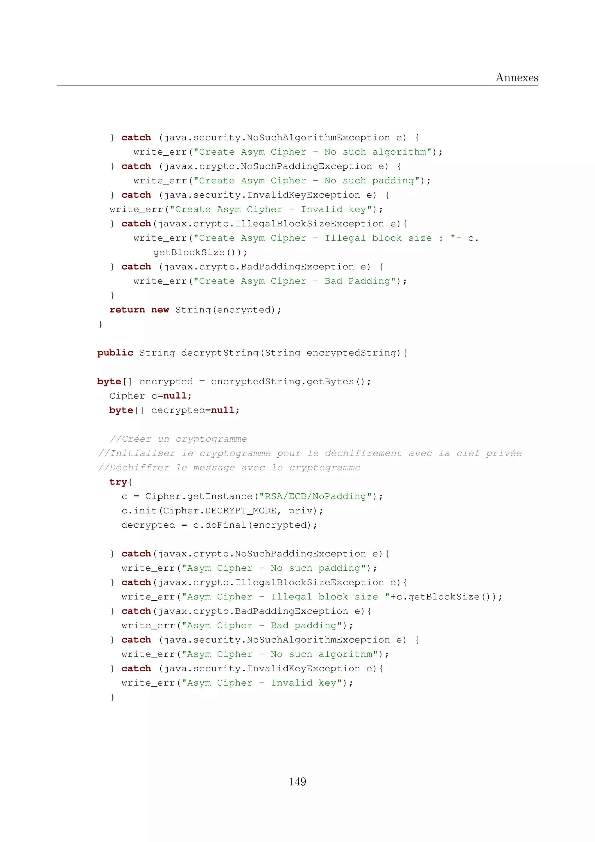 Annexes

} catch (java.security.NoSuchAlgorithmException e) {
write_err("Create Asym Cipher - No such algorithm");
} catch (javax.crypto.NoSuchPaddingException e) {
write_err("Create Asym Cipher - No such padding");
} catch (java.security.InvalidKeyException e) {
write_err("Create Asym Cipher - Invalid key");
} catch(javax.crypto.IllegalBlockSizeException e){
write_err("Create Asym Cipher - Illegal block size : "+ c.
getBlockSize());
} catch (javax.crypto.BadPaddingException e) {
write_err("Create Asym Cipher - Bad Padding");
}
return new String(encrypted);
}
public String decryptString(String encryptedString){
byte[] encrypted = encryptedString.getBytes();
Cipher c=null;
byte[] decrypted=null;
//Cr&eacute;er un cryptogramme
//Initialiser le cryptogramme pour le d&eacute;chiffrement avec la clef priv&eacute;e
//D&eacute;chiffrer le message avec le cryptogramme
try{
c = Cipher.getInstance("RSA/ECB/NoPadding");
c.init(Cipher.DECRYPT_MODE, priv);
decrypted = c.doFinal(encrypted);
} catch(javax.crypto.NoSuchPaddingException e){
write_err("Asym Cipher - No such padding");
} catch(javax.crypto.IllegalBlockSizeException e){
write_err("Asym Cipher - Illegal block size "+c.getBlockSize());
} catch(javax.crypto.BadPaddingException e){
write_err("Asym Cipher - Bad padding");
} catch (java.security.NoSuchAlgorithmException e) {
write_err("Asym Cipher - No such algorithm");
} catch (java.security.InvalidKeyException e){
write_err("Asym Cipher - Invalid key");
}

149

 
