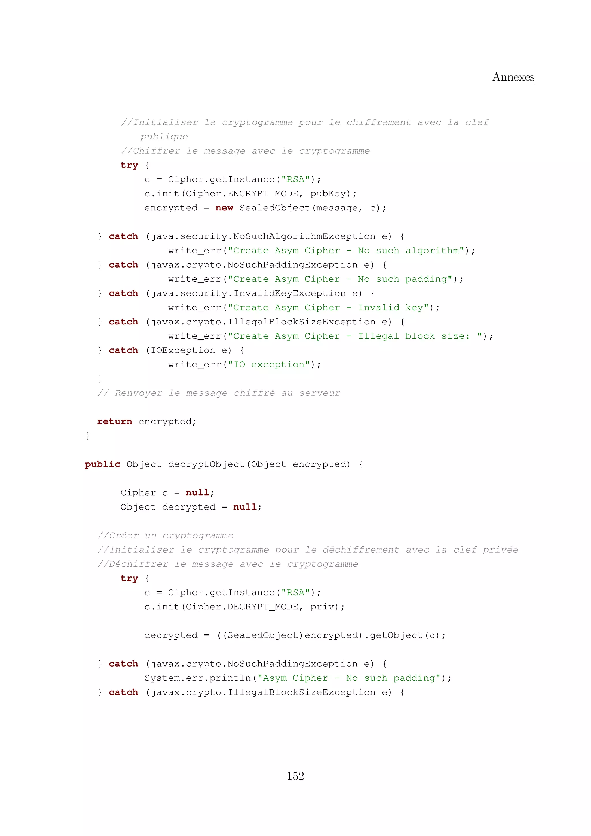 Annexes

//Initialiser le cryptogramme pour le chiffrement avec la clef
publique
//Chiffrer le message avec le cryptogramme
try {
c = Cipher.getInstance("RSA");
c.init(Cipher.ENCRYPT_MODE, pubKey);
encrypted = new SealedObject(message, c);
} catch (java.security.NoSuchAlgorithmException e) {
write_err("Create Asym Cipher - No such algorithm");
} catch (javax.crypto.NoSuchPaddingException e) {
write_err("Create Asym Cipher - No such padding");
} catch (java.security.InvalidKeyException e) {
write_err("Create Asym Cipher - Invalid key");
} catch (javax.crypto.IllegalBlockSizeException e) {
write_err("Create Asym Cipher - Illegal block size: ");
} catch (IOException e) {
write_err("IO exception");
}
// Renvoyer le message chiffr&eacute; au serveur
return encrypted;
}
public Object decryptObject(Object encrypted) {
Cipher c = null;
Object decrypted = null;
//Cr&eacute;er un cryptogramme
//Initialiser le cryptogramme pour le d&eacute;chiffrement avec la clef priv&eacute;e
//D&eacute;chiffrer le message avec le cryptogramme
try {
c = Cipher.getInstance("RSA");
c.init(Cipher.DECRYPT_MODE, priv);
decrypted = ((SealedObject)encrypted).getObject(c);
} catch (javax.crypto.NoSuchPaddingException e) {
System.err.println("Asym Cipher - No such padding");
} catch (javax.crypto.IllegalBlockSizeException e) {

152

 