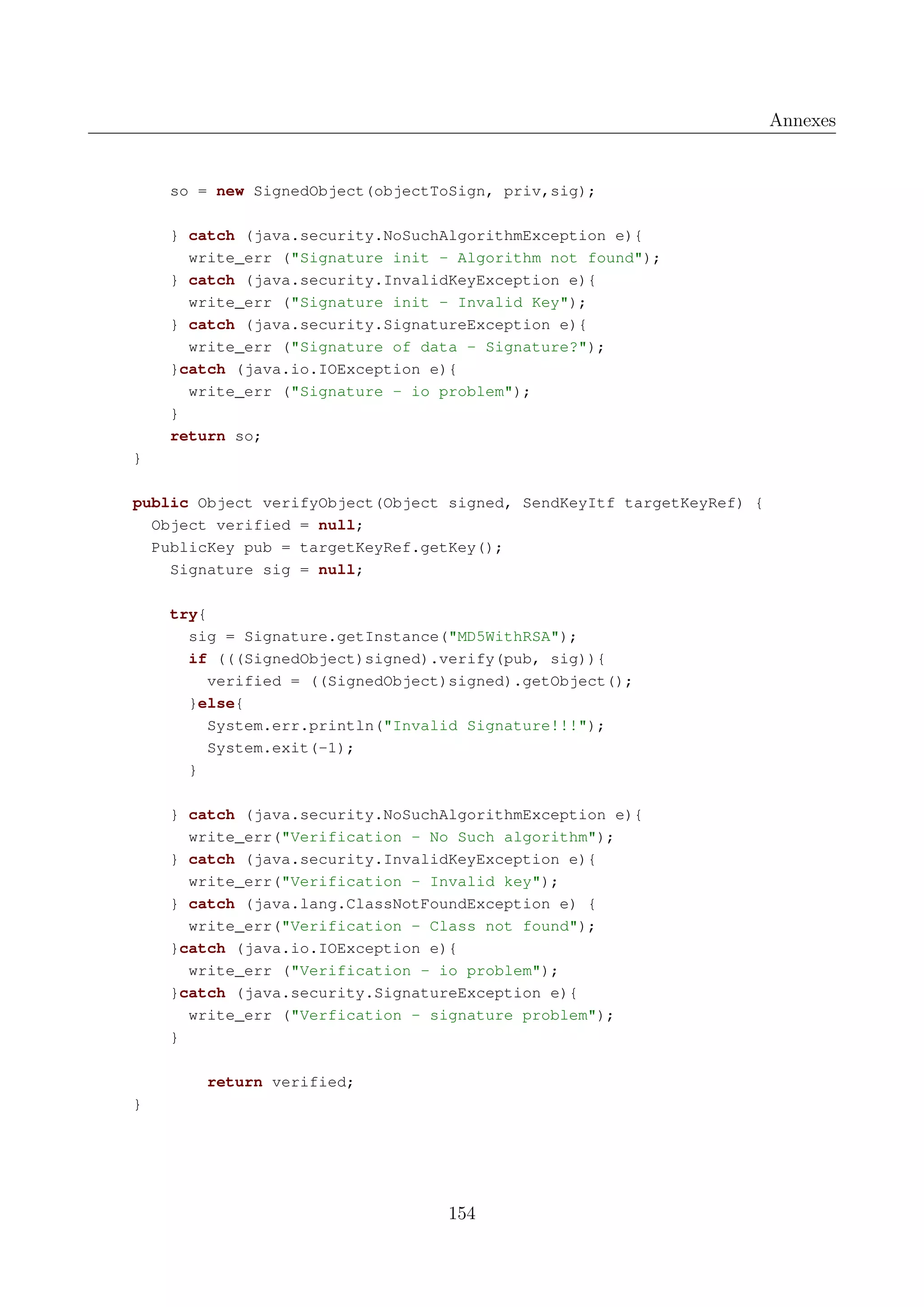 Annexes

so = new SignedObject(objectToSign, priv,sig);
} catch (java.security.NoSuchAlgorithmException e){
write_err ("Signature init - Algorithm not found");
} catch (java.security.InvalidKeyException e){
write_err ("Signature init - Invalid Key");
} catch (java.security.SignatureException e){
write_err ("Signature of data - Signature?");
}catch (java.io.IOException e){
write_err ("Signature - io problem");
}
return so;
}
public Object verifyObject(Object signed, SendKeyItf targetKeyRef) {
Object verified = null;
PublicKey pub = targetKeyRef.getKey();
Signature sig = null;
try{
sig = Signature.getInstance("MD5WithRSA");
if (((SignedObject)signed).verify(pub, sig)){
verified = ((SignedObject)signed).getObject();
}else{
System.err.println("Invalid Signature!!!");
System.exit(-1);
}
} catch (java.security.NoSuchAlgorithmException e){
write_err("Verification - No Such algorithm");
} catch (java.security.InvalidKeyException e){
write_err("Verification - Invalid key");
} catch (java.lang.ClassNotFoundException e) {
write_err("Verification - Class not found");
}catch (java.io.IOException e){
write_err ("Verification - io problem");
}catch (java.security.SignatureException e){
write_err ("Verfication - signature problem");
}
return verified;
}

154

 