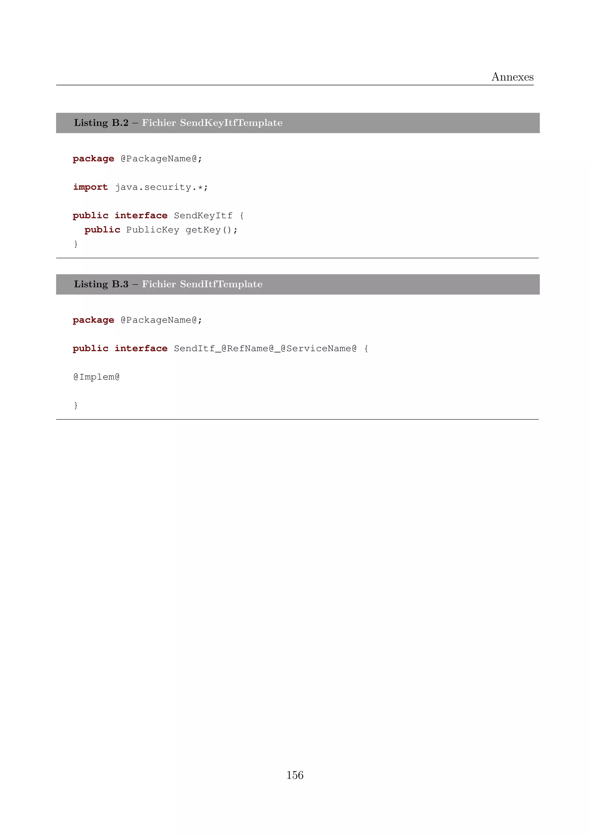 Annexes

Listing B.2 &ndash; Fichier SendKeyItfTemplate

package @PackageName@;
import java.security.*;
public interface SendKeyItf {
public PublicKey getKey();
}

Listing B.3 &ndash; Fichier SendItfTemplate

package @PackageName@;
public interface SendItf_@RefName@_@ServiceName@ {
@Implem@
}

156

 