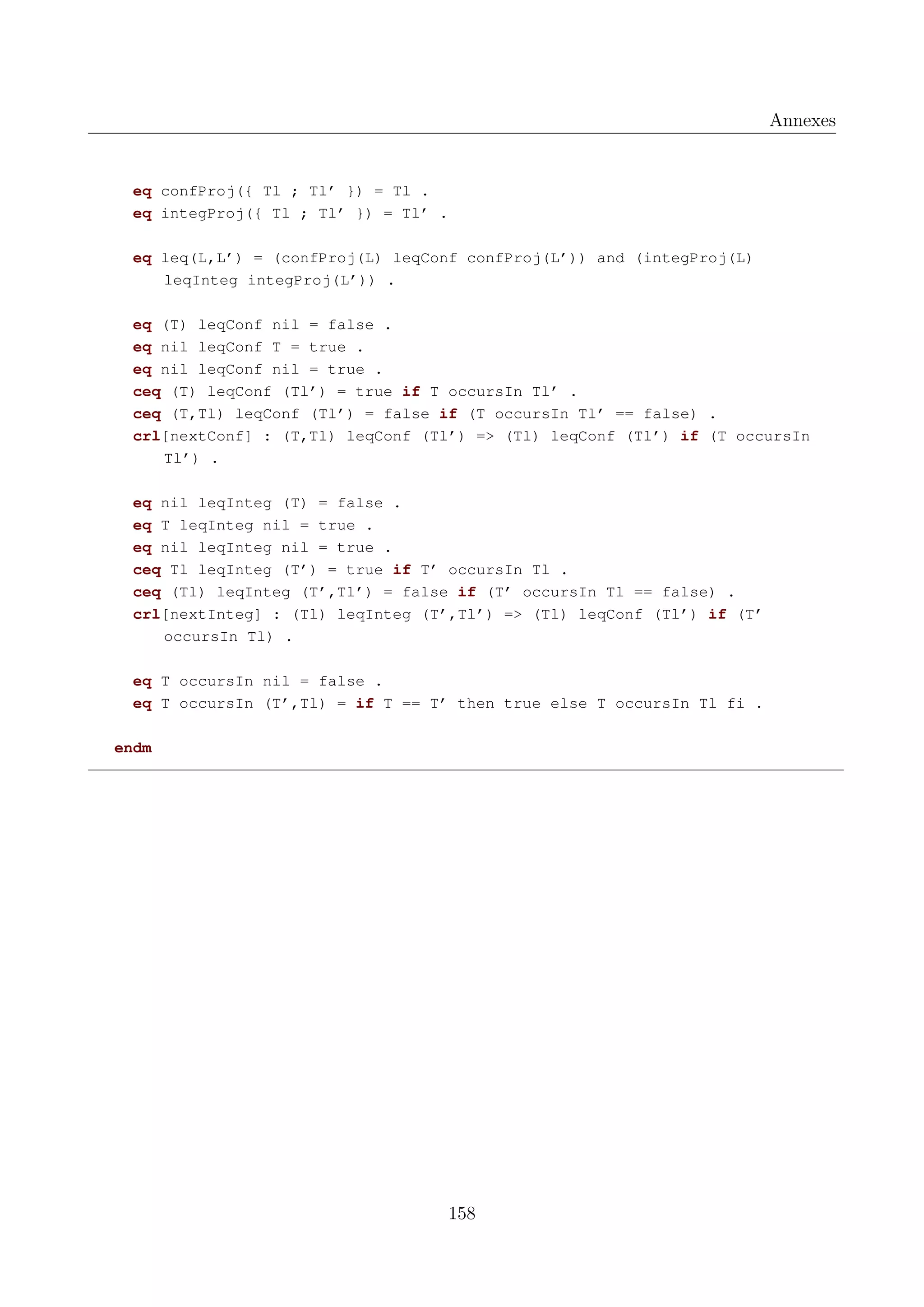 Annexes

eq confProj({ Tl ; Tl&rsquo; }) = Tl .
eq integProj({ Tl ; Tl&rsquo; }) = Tl&rsquo; .
eq leq(L,L&rsquo;) = (confProj(L) leqConf confProj(L&rsquo;)) and (integProj(L)
leqInteg integProj(L&rsquo;)) .
eq (T) leqConf nil = false .
eq nil leqConf T = true .
eq nil leqConf nil = true .
ceq (T) leqConf (Tl&rsquo;) = true if T occursIn Tl&rsquo; .
ceq (T,Tl) leqConf (Tl&rsquo;) = false if (T occursIn Tl&rsquo; == false) .
crl[nextConf] : (T,Tl) leqConf (Tl&rsquo;) => (Tl) leqConf (Tl&rsquo;) if (T occursIn
Tl&rsquo;) .
eq nil leqInteg (T) = false .
eq T leqInteg nil = true .
eq nil leqInteg nil = true .
ceq Tl leqInteg (T&rsquo;) = true if T&rsquo; occursIn Tl .
ceq (Tl) leqInteg (T&rsquo;,Tl&rsquo;) = false if (T&rsquo; occursIn Tl == false) .
crl[nextInteg] : (Tl) leqInteg (T&rsquo;,Tl&rsquo;) => (Tl) leqConf (Tl&rsquo;) if (T&rsquo;
occursIn Tl) .
eq T occursIn nil = false .
eq T occursIn (T&rsquo;,Tl) = if T == T&rsquo; then true else T occursIn Tl fi .
endm

158

 