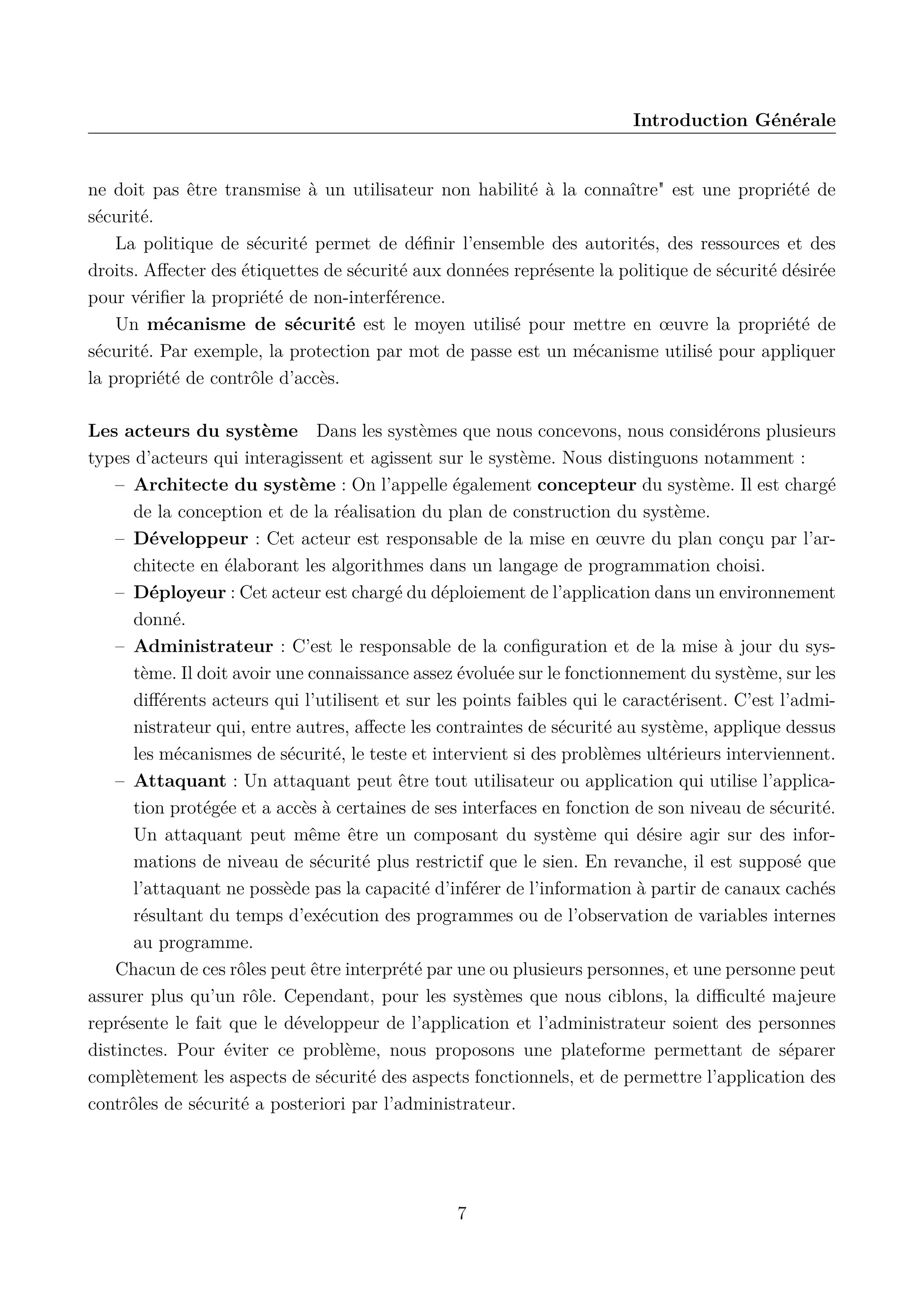 Introduction G&eacute;n&eacute;rale

ne doit pas &ecirc;tre transmise &agrave; un utilisateur non habilit&eacute; &agrave; la conna&icirc;tre" est une propri&eacute;t&eacute; de
s&eacute;curit&eacute;.
La politique de s&eacute;curit&eacute; permet de d&eacute;ﬁnir l&rsquo;ensemble des autorit&eacute;s, des ressources et des
droits. Aﬀecter des &eacute;tiquettes de s&eacute;curit&eacute; aux donn&eacute;es repr&eacute;sente la politique de s&eacute;curit&eacute; d&eacute;sir&eacute;e
pour v&eacute;riﬁer la propri&eacute;t&eacute; de non-interf&eacute;rence.
Un m&eacute;canisme de s&eacute;curit&eacute; est le moyen utilis&eacute; pour mettre en &oelig;uvre la propri&eacute;t&eacute; de
s&eacute;curit&eacute;. Par exemple, la protection par mot de passe est un m&eacute;canisme utilis&eacute; pour appliquer
la propri&eacute;t&eacute; de contr&ocirc;le d&rsquo;acc&egrave;s.
Les acteurs du syst&egrave;me Dans les syst&egrave;mes que nous concevons, nous consid&eacute;rons plusieurs
types d&rsquo;acteurs qui interagissent et agissent sur le syst&egrave;me. Nous distinguons notamment :
&ndash; Architecte du syst&egrave;me : On l&rsquo;appelle &eacute;galement concepteur du syst&egrave;me. Il est charg&eacute;
de la conception et de la r&eacute;alisation du plan de construction du syst&egrave;me.
&ndash; D&eacute;veloppeur : Cet acteur est responsable de la mise en &oelig;uvre du plan con&ccedil;u par l&rsquo;architecte en &eacute;laborant les algorithmes dans un langage de programmation choisi.
&ndash; D&eacute;ployeur : Cet acteur est charg&eacute; du d&eacute;ploiement de l&rsquo;application dans un environnement
donn&eacute;.
&ndash; Administrateur : C&rsquo;est le responsable de la conﬁguration et de la mise &agrave; jour du syst&egrave;me. Il doit avoir une connaissance assez &eacute;volu&eacute;e sur le fonctionnement du syst&egrave;me, sur les
diﬀ&eacute;rents acteurs qui l&rsquo;utilisent et sur les points faibles qui le caract&eacute;risent. C&rsquo;est l&rsquo;administrateur qui, entre autres, aﬀecte les contraintes de s&eacute;curit&eacute; au syst&egrave;me, applique dessus
les m&eacute;canismes de s&eacute;curit&eacute;, le teste et intervient si des probl&egrave;mes ult&eacute;rieurs interviennent.
&ndash; Attaquant : Un attaquant peut &ecirc;tre tout utilisateur ou application qui utilise l&rsquo;application prot&eacute;g&eacute;e et a acc&egrave;s &agrave; certaines de ses interfaces en fonction de son niveau de s&eacute;curit&eacute;.
Un attaquant peut m&ecirc;me &ecirc;tre un composant du syst&egrave;me qui d&eacute;sire agir sur des informations de niveau de s&eacute;curit&eacute; plus restrictif que le sien. En revanche, il est suppos&eacute; que
l&rsquo;attaquant ne poss&egrave;de pas la capacit&eacute; d&rsquo;inf&eacute;rer de l&rsquo;information &agrave; partir de canaux cach&eacute;s
r&eacute;sultant du temps d&rsquo;ex&eacute;cution des programmes ou de l&rsquo;observation de variables internes
au programme.
Chacun de ces r&ocirc;les peut &ecirc;tre interpr&eacute;t&eacute; par une ou plusieurs personnes, et une personne peut
assurer plus qu&rsquo;un r&ocirc;le. Cependant, pour les syst&egrave;mes que nous ciblons, la diﬃcult&eacute; majeure
repr&eacute;sente le fait que le d&eacute;veloppeur de l&rsquo;application et l&rsquo;administrateur soient des personnes
distinctes. Pour &eacute;viter ce probl&egrave;me, nous proposons une plateforme permettant de s&eacute;parer
compl&egrave;tement les aspects de s&eacute;curit&eacute; des aspects fonctionnels, et de permettre l&rsquo;application des
contr&ocirc;les de s&eacute;curit&eacute; a posteriori par l&rsquo;administrateur.

7

 