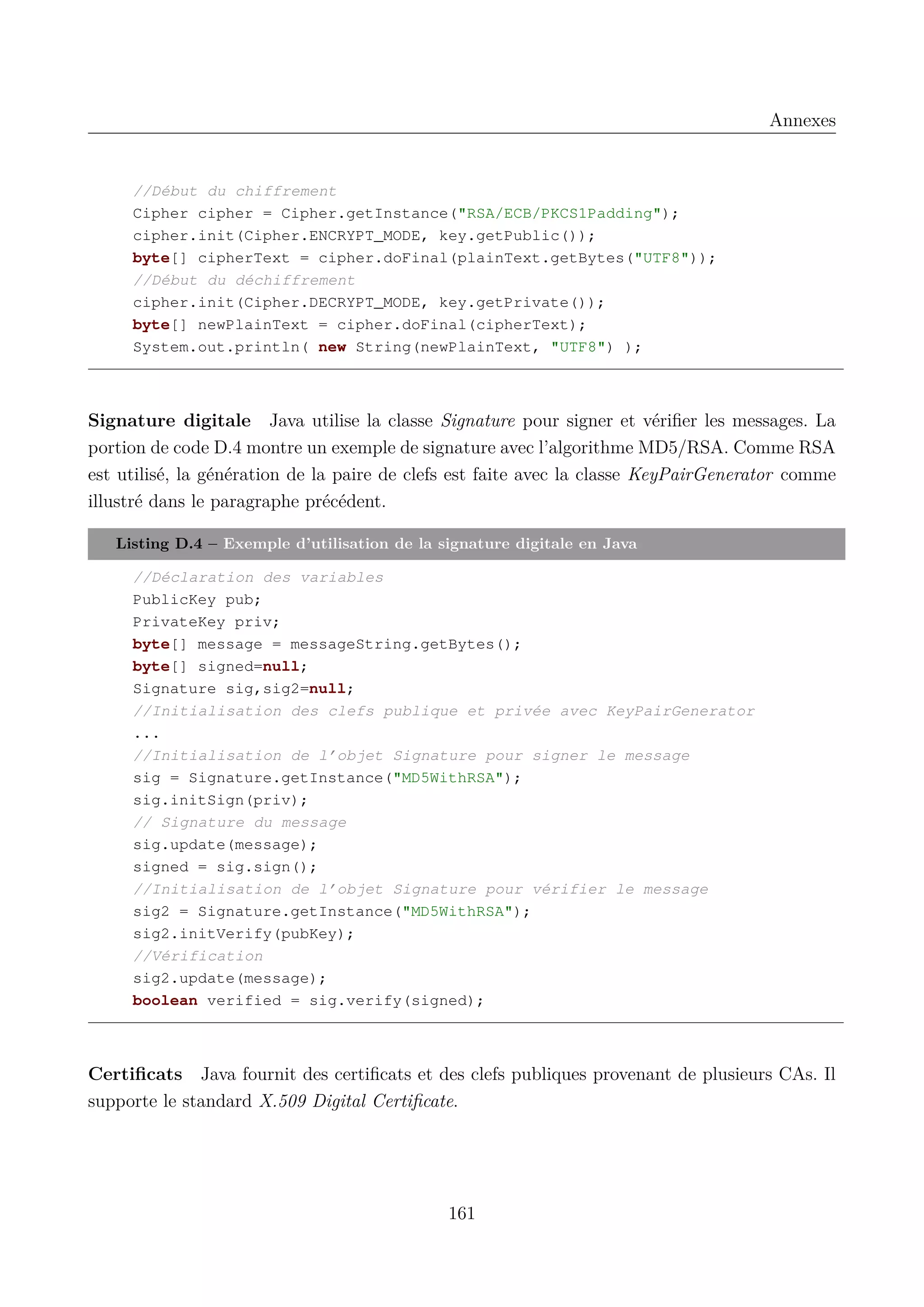Annexes

//D&eacute;but du chiffrement
Cipher cipher = Cipher.getInstance("RSA/ECB/PKCS1Padding");
cipher.init(Cipher.ENCRYPT_MODE, key.getPublic());
byte[] cipherText = cipher.doFinal(plainText.getBytes("UTF8"));
//D&eacute;but du d&eacute;chiffrement
cipher.init(Cipher.DECRYPT_MODE, key.getPrivate());
byte[] newPlainText = cipher.doFinal(cipherText);
System.out.println( new String(newPlainText, "UTF8") );

Signature digitale Java utilise la classe Signature pour signer et v&eacute;riﬁer les messages. La
portion de code D.4 montre un exemple de signature avec l&rsquo;algorithme MD5/RSA. Comme RSA
est utilis&eacute;, la g&eacute;n&eacute;ration de la paire de clefs est faite avec la classe KeyPairGenerator comme
illustr&eacute; dans le paragraphe pr&eacute;c&eacute;dent.
Listing D.4 &ndash; Exemple d&rsquo;utilisation de la signature digitale en Java
//D&eacute;claration des variables
PublicKey pub;
PrivateKey priv;
byte[] message = messageString.getBytes();
byte[] signed=null;
Signature sig,sig2=null;
//Initialisation des clefs publique et priv&eacute;e avec KeyPairGenerator
...
//Initialisation de l&rsquo;objet Signature pour signer le message
sig = Signature.getInstance("MD5WithRSA");
sig.initSign(priv);
// Signature du message
sig.update(message);
signed = sig.sign();
//Initialisation de l&rsquo;objet Signature pour v&eacute;rifier le message
sig2 = Signature.getInstance("MD5WithRSA");
sig2.initVerify(pubKey);
//V&eacute;rification
sig2.update(message);
boolean verified = sig.verify(signed);

Certiﬁcats Java fournit des certiﬁcats et des clefs publiques provenant de plusieurs CAs. Il
supporte le standard X.509 Digital Certiﬁcate.

161

 