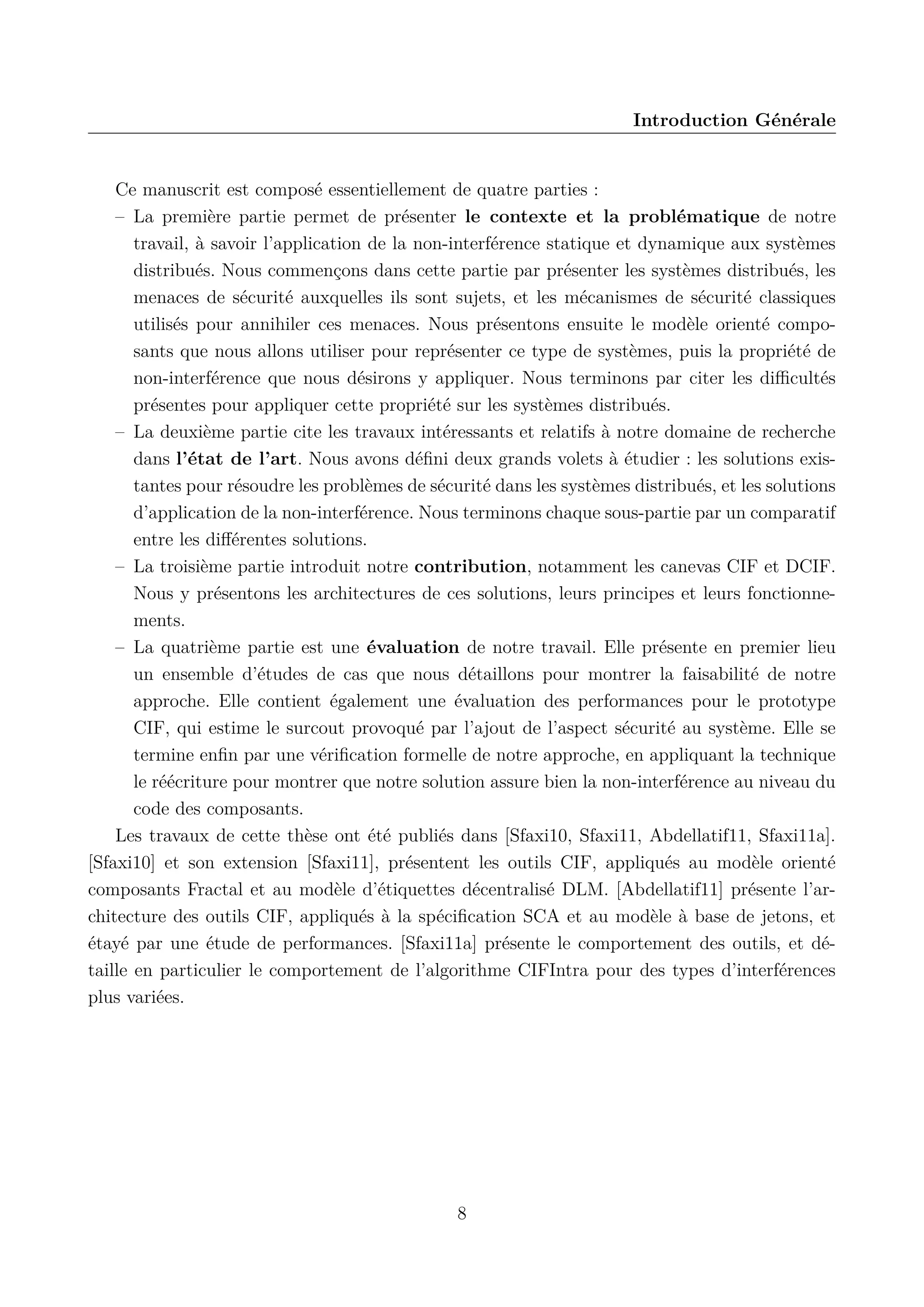 Introduction G&eacute;n&eacute;rale

Ce manuscrit est compos&eacute; essentiellement de quatre parties :
&ndash; La premi&egrave;re partie permet de pr&eacute;senter le contexte et la probl&eacute;matique de notre
travail, &agrave; savoir l&rsquo;application de la non-interf&eacute;rence statique et dynamique aux syst&egrave;mes
distribu&eacute;s. Nous commen&ccedil;ons dans cette partie par pr&eacute;senter les syst&egrave;mes distribu&eacute;s, les
menaces de s&eacute;curit&eacute; auxquelles ils sont sujets, et les m&eacute;canismes de s&eacute;curit&eacute; classiques
utilis&eacute;s pour annihiler ces menaces. Nous pr&eacute;sentons ensuite le mod&egrave;le orient&eacute; composants que nous allons utiliser pour repr&eacute;senter ce type de syst&egrave;mes, puis la propri&eacute;t&eacute; de
non-interf&eacute;rence que nous d&eacute;sirons y appliquer. Nous terminons par citer les diﬃcult&eacute;s
pr&eacute;sentes pour appliquer cette propri&eacute;t&eacute; sur les syst&egrave;mes distribu&eacute;s.
&ndash; La deuxi&egrave;me partie cite les travaux int&eacute;ressants et relatifs &agrave; notre domaine de recherche
dans l&rsquo;&eacute;tat de l&rsquo;art. Nous avons d&eacute;ﬁni deux grands volets &agrave; &eacute;tudier : les solutions existantes pour r&eacute;soudre les probl&egrave;mes de s&eacute;curit&eacute; dans les syst&egrave;mes distribu&eacute;s, et les solutions
d&rsquo;application de la non-interf&eacute;rence. Nous terminons chaque sous-partie par un comparatif
entre les diﬀ&eacute;rentes solutions.
&ndash; La troisi&egrave;me partie introduit notre contribution, notamment les canevas CIF et DCIF.
Nous y pr&eacute;sentons les architectures de ces solutions, leurs principes et leurs fonctionnements.
&ndash; La quatri&egrave;me partie est une &eacute;valuation de notre travail. Elle pr&eacute;sente en premier lieu
un ensemble d&rsquo;&eacute;tudes de cas que nous d&eacute;taillons pour montrer la faisabilit&eacute; de notre
approche. Elle contient &eacute;galement une &eacute;valuation des performances pour le prototype
CIF, qui estime le surcout provoqu&eacute; par l&rsquo;ajout de l&rsquo;aspect s&eacute;curit&eacute; au syst&egrave;me. Elle se
termine enﬁn par une v&eacute;riﬁcation formelle de notre approche, en appliquant la technique
le r&eacute;&eacute;criture pour montrer que notre solution assure bien la non-interf&eacute;rence au niveau du
code des composants.
Les travaux de cette th&egrave;se ont &eacute;t&eacute; publi&eacute;s dans [Sfaxi10, Sfaxi11, Abdellatif11, Sfaxi11a].
[Sfaxi10] et son extension [Sfaxi11], pr&eacute;sentent les outils CIF, appliqu&eacute;s au mod&egrave;le orient&eacute;
composants Fractal et au mod&egrave;le d&rsquo;&eacute;tiquettes d&eacute;centralis&eacute; DLM. [Abdellatif11] pr&eacute;sente l&rsquo;architecture des outils CIF, appliqu&eacute;s &agrave; la sp&eacute;ciﬁcation SCA et au mod&egrave;le &agrave; base de jetons, et
&eacute;tay&eacute; par une &eacute;tude de performances. [Sfaxi11a] pr&eacute;sente le comportement des outils, et d&eacute;taille en particulier le comportement de l&rsquo;algorithme CIFIntra pour des types d&rsquo;interf&eacute;rences
plus vari&eacute;es.

8

 