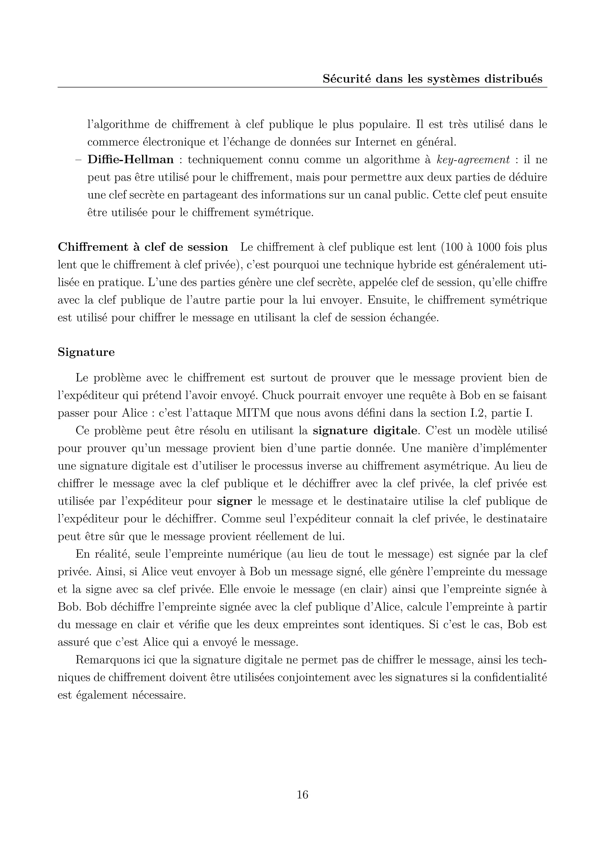 S&eacute;curit&eacute; dans les syst&egrave;mes distribu&eacute;s

l&rsquo;algorithme de chiﬀrement &agrave; clef publique le plus populaire. Il est tr&egrave;s utilis&eacute; dans le
commerce &eacute;lectronique et l&rsquo;&eacute;change de donn&eacute;es sur Internet en g&eacute;n&eacute;ral.
&ndash; Diﬃe-Hellman : techniquement connu comme un algorithme &agrave; key-agreement : il ne
peut pas &ecirc;tre utilis&eacute; pour le chiﬀrement, mais pour permettre aux deux parties de d&eacute;duire
une clef secr&egrave;te en partageant des informations sur un canal public. Cette clef peut ensuite
&ecirc;tre utilis&eacute;e pour le chiﬀrement sym&eacute;trique.
Chiﬀrement &agrave; clef de session Le chiﬀrement &agrave; clef publique est lent (100 &agrave; 1000 fois plus
lent que le chiﬀrement &agrave; clef priv&eacute;e), c&rsquo;est pourquoi une technique hybride est g&eacute;n&eacute;ralement utilis&eacute;e en pratique. L&rsquo;une des parties g&eacute;n&egrave;re une clef secr&egrave;te, appel&eacute;e clef de session, qu&rsquo;elle chiﬀre
avec la clef publique de l&rsquo;autre partie pour la lui envoyer. Ensuite, le chiﬀrement sym&eacute;trique
est utilis&eacute; pour chiﬀrer le message en utilisant la clef de session &eacute;chang&eacute;e.
Signature
Le probl&egrave;me avec le chiﬀrement est surtout de prouver que le message provient bien de
l&rsquo;exp&eacute;diteur qui pr&eacute;tend l&rsquo;avoir envoy&eacute;. Chuck pourrait envoyer une requ&ecirc;te &agrave; Bob en se faisant
passer pour Alice : c&rsquo;est l&rsquo;attaque MITM que nous avons d&eacute;ﬁni dans la section I.2, partie I.
Ce probl&egrave;me peut &ecirc;tre r&eacute;solu en utilisant la signature digitale. C&rsquo;est un mod&egrave;le utilis&eacute;
pour prouver qu&rsquo;un message provient bien d&rsquo;une partie donn&eacute;e. Une mani&egrave;re d&rsquo;impl&eacute;menter
une signature digitale est d&rsquo;utiliser le processus inverse au chiﬀrement asym&eacute;trique. Au lieu de
chiﬀrer le message avec la clef publique et le d&eacute;chiﬀrer avec la clef priv&eacute;e, la clef priv&eacute;e est
utilis&eacute;e par l&rsquo;exp&eacute;diteur pour signer le message et le destinataire utilise la clef publique de
l&rsquo;exp&eacute;diteur pour le d&eacute;chiﬀrer. Comme seul l&rsquo;exp&eacute;diteur connait la clef priv&eacute;e, le destinataire
peut &ecirc;tre s&ucirc;r que le message provient r&eacute;ellement de lui.
En r&eacute;alit&eacute;, seule l&rsquo;empreinte num&eacute;rique (au lieu de tout le message) est sign&eacute;e par la clef
priv&eacute;e. Ainsi, si Alice veut envoyer &agrave; Bob un message sign&eacute;, elle g&eacute;n&egrave;re l&rsquo;empreinte du message
et la signe avec sa clef priv&eacute;e. Elle envoie le message (en clair) ainsi que l&rsquo;empreinte sign&eacute;e &agrave;
Bob. Bob d&eacute;chiﬀre l&rsquo;empreinte sign&eacute;e avec la clef publique d&rsquo;Alice, calcule l&rsquo;empreinte &agrave; partir
du message en clair et v&eacute;riﬁe que les deux empreintes sont identiques. Si c&rsquo;est le cas, Bob est
assur&eacute; que c&rsquo;est Alice qui a envoy&eacute; le message.
Remarquons ici que la signature digitale ne permet pas de chiﬀrer le message, ainsi les techniques de chiﬀrement doivent &ecirc;tre utilis&eacute;es conjointement avec les signatures si la conﬁdentialit&eacute;
est &eacute;galement n&eacute;cessaire.

16

 