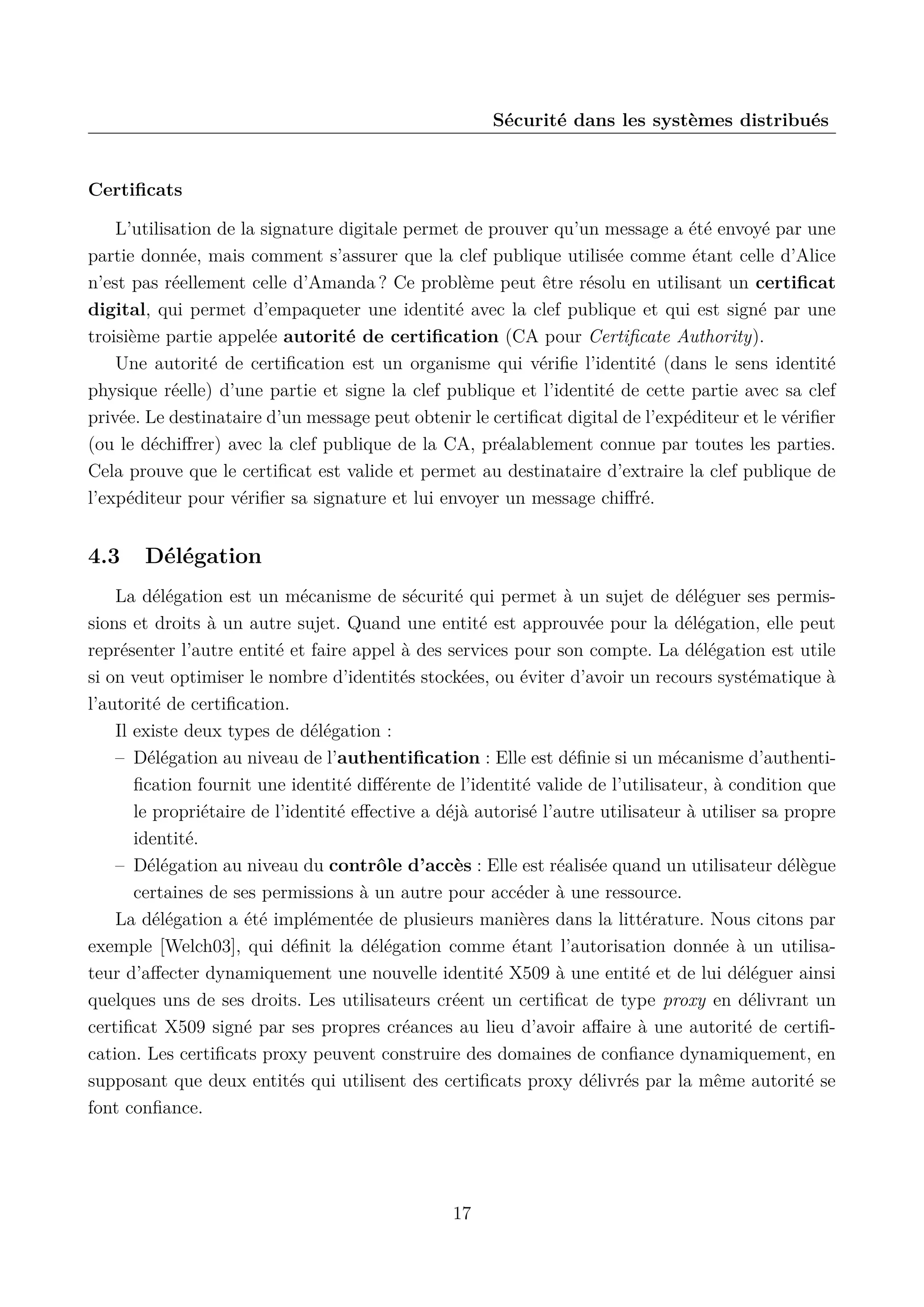 S&eacute;curit&eacute; dans les syst&egrave;mes distribu&eacute;s

Certiﬁcats
L&rsquo;utilisation de la signature digitale permet de prouver qu&rsquo;un message a &eacute;t&eacute; envoy&eacute; par une
partie donn&eacute;e, mais comment s&rsquo;assurer que la clef publique utilis&eacute;e comme &eacute;tant celle d&rsquo;Alice
n&rsquo;est pas r&eacute;ellement celle d&rsquo;Amanda ? Ce probl&egrave;me peut &ecirc;tre r&eacute;solu en utilisant un certiﬁcat
digital, qui permet d&rsquo;empaqueter une identit&eacute; avec la clef publique et qui est sign&eacute; par une
troisi&egrave;me partie appel&eacute;e autorit&eacute; de certiﬁcation (CA pour Certiﬁcate Authority).
Une autorit&eacute; de certiﬁcation est un organisme qui v&eacute;riﬁe l&rsquo;identit&eacute; (dans le sens identit&eacute;
physique r&eacute;elle) d&rsquo;une partie et signe la clef publique et l&rsquo;identit&eacute; de cette partie avec sa clef
priv&eacute;e. Le destinataire d&rsquo;un message peut obtenir le certiﬁcat digital de l&rsquo;exp&eacute;diteur et le v&eacute;riﬁer
(ou le d&eacute;chiﬀrer) avec la clef publique de la CA, pr&eacute;alablement connue par toutes les parties.
Cela prouve que le certiﬁcat est valide et permet au destinataire d&rsquo;extraire la clef publique de
l&rsquo;exp&eacute;diteur pour v&eacute;riﬁer sa signature et lui envoyer un message chiﬀr&eacute;.

4.3

D&eacute;l&eacute;gation

La d&eacute;l&eacute;gation est un m&eacute;canisme de s&eacute;curit&eacute; qui permet &agrave; un sujet de d&eacute;l&eacute;guer ses permissions et droits &agrave; un autre sujet. Quand une entit&eacute; est approuv&eacute;e pour la d&eacute;l&eacute;gation, elle peut
repr&eacute;senter l&rsquo;autre entit&eacute; et faire appel &agrave; des services pour son compte. La d&eacute;l&eacute;gation est utile
si on veut optimiser le nombre d&rsquo;identit&eacute;s stock&eacute;es, ou &eacute;viter d&rsquo;avoir un recours syst&eacute;matique &agrave;
l&rsquo;autorit&eacute; de certiﬁcation.
Il existe deux types de d&eacute;l&eacute;gation :
&ndash; D&eacute;l&eacute;gation au niveau de l&rsquo;authentiﬁcation : Elle est d&eacute;ﬁnie si un m&eacute;canisme d&rsquo;authentiﬁcation fournit une identit&eacute; diﬀ&eacute;rente de l&rsquo;identit&eacute; valide de l&rsquo;utilisateur, &agrave; condition que
le propri&eacute;taire de l&rsquo;identit&eacute; eﬀective a d&eacute;j&agrave; autoris&eacute; l&rsquo;autre utilisateur &agrave; utiliser sa propre
identit&eacute;.
&ndash; D&eacute;l&eacute;gation au niveau du contr&ocirc;le d&rsquo;acc&egrave;s : Elle est r&eacute;alis&eacute;e quand un utilisateur d&eacute;l&egrave;gue
certaines de ses permissions &agrave; un autre pour acc&eacute;der &agrave; une ressource.
La d&eacute;l&eacute;gation a &eacute;t&eacute; impl&eacute;ment&eacute;e de plusieurs mani&egrave;res dans la litt&eacute;rature. Nous citons par
exemple [Welch03], qui d&eacute;ﬁnit la d&eacute;l&eacute;gation comme &eacute;tant l&rsquo;autorisation donn&eacute;e &agrave; un utilisateur d&rsquo;aﬀecter dynamiquement une nouvelle identit&eacute; X509 &agrave; une entit&eacute; et de lui d&eacute;l&eacute;guer ainsi
quelques uns de ses droits. Les utilisateurs cr&eacute;ent un certiﬁcat de type proxy en d&eacute;livrant un
certiﬁcat X509 sign&eacute; par ses propres cr&eacute;ances au lieu d&rsquo;avoir aﬀaire &agrave; une autorit&eacute; de certiﬁcation. Les certiﬁcats proxy peuvent construire des domaines de conﬁance dynamiquement, en
supposant que deux entit&eacute;s qui utilisent des certiﬁcats proxy d&eacute;livr&eacute;s par la m&ecirc;me autorit&eacute; se
font conﬁance.

17

 