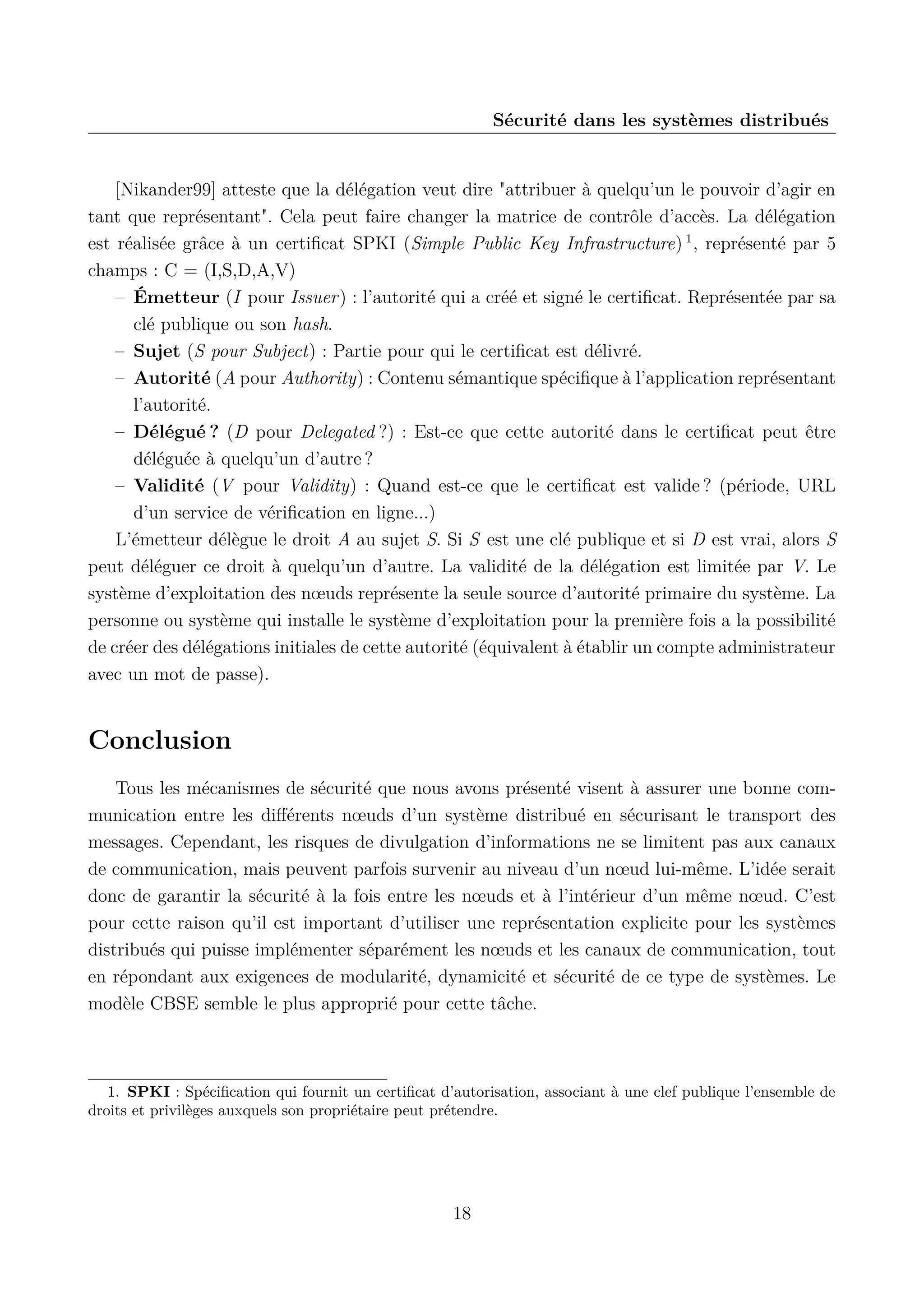 S&eacute;curit&eacute; dans les syst&egrave;mes distribu&eacute;s

[Nikander99] atteste que la d&eacute;l&eacute;gation veut dire "attribuer &agrave; quelqu&rsquo;un le pouvoir d&rsquo;agir en
tant que repr&eacute;sentant". Cela peut faire changer la matrice de contr&ocirc;le d&rsquo;acc&egrave;s. La d&eacute;l&eacute;gation
est r&eacute;alis&eacute;e gr&acirc;ce &agrave; un certiﬁcat SPKI (Simple Public Key Infrastructure) 1 , repr&eacute;sent&eacute; par 5
champs : C = (I,S,D,A,V)
&ndash; &Eacute;metteur (I pour Issuer) : l&rsquo;autorit&eacute; qui a cr&eacute;&eacute; et sign&eacute; le certiﬁcat. Repr&eacute;sent&eacute;e par sa
cl&eacute; publique ou son hash.
&ndash; Sujet (S pour Subject) : Partie pour qui le certiﬁcat est d&eacute;livr&eacute;.
&ndash; Autorit&eacute; (A pour Authority) : Contenu s&eacute;mantique sp&eacute;ciﬁque &agrave; l&rsquo;application repr&eacute;sentant
l&rsquo;autorit&eacute;.
&ndash; D&eacute;l&eacute;gu&eacute; ? (D pour Delegated ?) : Est-ce que cette autorit&eacute; dans le certiﬁcat peut &ecirc;tre
d&eacute;l&eacute;gu&eacute;e &agrave; quelqu&rsquo;un d&rsquo;autre ?
&ndash; Validit&eacute; (V pour Validity) : Quand est-ce que le certiﬁcat est valide ? (p&eacute;riode, URL
d&rsquo;un service de v&eacute;riﬁcation en ligne...)
L&rsquo;&eacute;metteur d&eacute;l&egrave;gue le droit A au sujet S. Si S est une cl&eacute; publique et si D est vrai, alors S
peut d&eacute;l&eacute;guer ce droit &agrave; quelqu&rsquo;un d&rsquo;autre. La validit&eacute; de la d&eacute;l&eacute;gation est limit&eacute;e par V. Le
syst&egrave;me d&rsquo;exploitation des n&oelig;uds repr&eacute;sente la seule source d&rsquo;autorit&eacute; primaire du syst&egrave;me. La
personne ou syst&egrave;me qui installe le syst&egrave;me d&rsquo;exploitation pour la premi&egrave;re fois a la possibilit&eacute;
de cr&eacute;er des d&eacute;l&eacute;gations initiales de cette autorit&eacute; (&eacute;quivalent &agrave; &eacute;tablir un compte administrateur
avec un mot de passe).

Conclusion
Tous les m&eacute;canismes de s&eacute;curit&eacute; que nous avons pr&eacute;sent&eacute; visent &agrave; assurer une bonne communication entre les diﬀ&eacute;rents n&oelig;uds d&rsquo;un syst&egrave;me distribu&eacute; en s&eacute;curisant le transport des
messages. Cependant, les risques de divulgation d&rsquo;informations ne se limitent pas aux canaux
de communication, mais peuvent parfois survenir au niveau d&rsquo;un n&oelig;ud lui-m&ecirc;me. L&rsquo;id&eacute;e serait
donc de garantir la s&eacute;curit&eacute; &agrave; la fois entre les n&oelig;uds et &agrave; l&rsquo;int&eacute;rieur d&rsquo;un m&ecirc;me n&oelig;ud. C&rsquo;est
pour cette raison qu&rsquo;il est important d&rsquo;utiliser une repr&eacute;sentation explicite pour les syst&egrave;mes
distribu&eacute;s qui puisse impl&eacute;menter s&eacute;par&eacute;ment les n&oelig;uds et les canaux de communication, tout
en r&eacute;pondant aux exigences de modularit&eacute;, dynamicit&eacute; et s&eacute;curit&eacute; de ce type de syst&egrave;mes. Le
mod&egrave;le CBSE semble le plus appropri&eacute; pour cette t&acirc;che.

1. SPKI : Sp&eacute;ciﬁcation qui fournit un certiﬁcat d&rsquo;autorisation, associant &agrave; une clef publique l&rsquo;ensemble de
droits et privil&egrave;ges auxquels son propri&eacute;taire peut pr&eacute;tendre.

18

 
