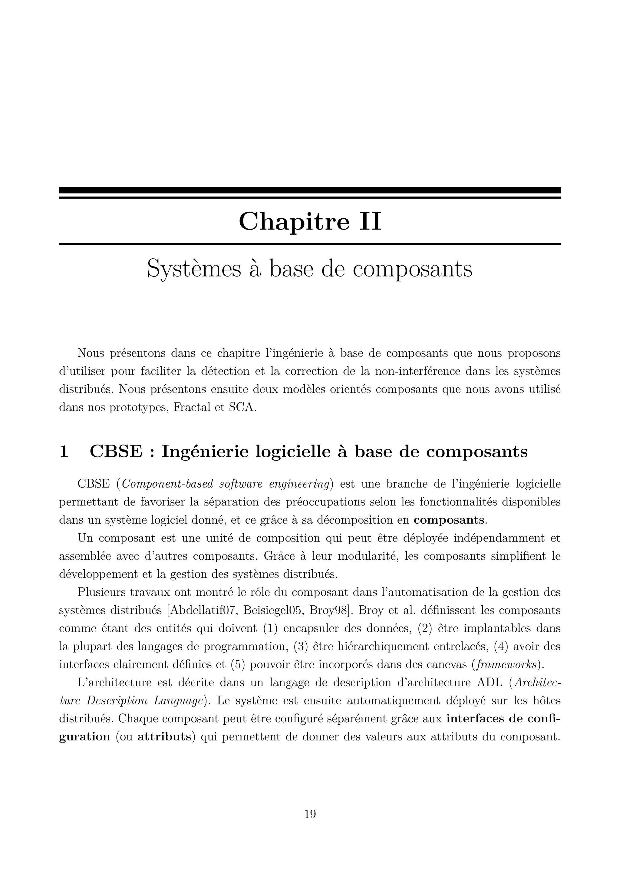 Chapitre II
Syst&egrave;mes &agrave; base de composants

Nous pr&eacute;sentons dans ce chapitre l&rsquo;ing&eacute;nierie &agrave; base de composants que nous proposons
d&rsquo;utiliser pour faciliter la d&eacute;tection et la correction de la non-interf&eacute;rence dans les syst&egrave;mes
distribu&eacute;s. Nous pr&eacute;sentons ensuite deux mod&egrave;les orient&eacute;s composants que nous avons utilis&eacute;
dans nos prototypes, Fractal et SCA.

1

CBSE : Ing&eacute;nierie logicielle &agrave; base de composants

CBSE (Component-based software engineering) est une branche de l&rsquo;ing&eacute;nierie logicielle
permettant de favoriser la s&eacute;paration des pr&eacute;occupations selon les fonctionnalit&eacute;s disponibles
dans un syst&egrave;me logiciel donn&eacute;, et ce gr&acirc;ce &agrave; sa d&eacute;composition en composants.
Un composant est une unit&eacute; de composition qui peut &ecirc;tre d&eacute;ploy&eacute;e ind&eacute;pendamment et
assembl&eacute;e avec d&rsquo;autres composants. Gr&acirc;ce &agrave; leur modularit&eacute;, les composants simpliﬁent le
d&eacute;veloppement et la gestion des syst&egrave;mes distribu&eacute;s.
Plusieurs travaux ont montr&eacute; le r&ocirc;le du composant dans l&rsquo;automatisation de la gestion des
syst&egrave;mes distribu&eacute;s [Abdellatif07, Beisiegel05, Broy98]. Broy et al. d&eacute;ﬁnissent les composants
comme &eacute;tant des entit&eacute;s qui doivent (1) encapsuler des donn&eacute;es, (2) &ecirc;tre implantables dans
la plupart des langages de programmation, (3) &ecirc;tre hi&eacute;rarchiquement entrelac&eacute;s, (4) avoir des
interfaces clairement d&eacute;ﬁnies et (5) pouvoir &ecirc;tre incorpor&eacute;s dans des canevas (frameworks).
L&rsquo;architecture est d&eacute;crite dans un langage de description d&rsquo;architecture ADL (Architecture Description Language). Le syst&egrave;me est ensuite automatiquement d&eacute;ploy&eacute; sur les h&ocirc;tes
distribu&eacute;s. Chaque composant peut &ecirc;tre conﬁgur&eacute; s&eacute;par&eacute;ment gr&acirc;ce aux interfaces de conﬁguration (ou attributs) qui permettent de donner des valeurs aux attributs du composant.

19

 